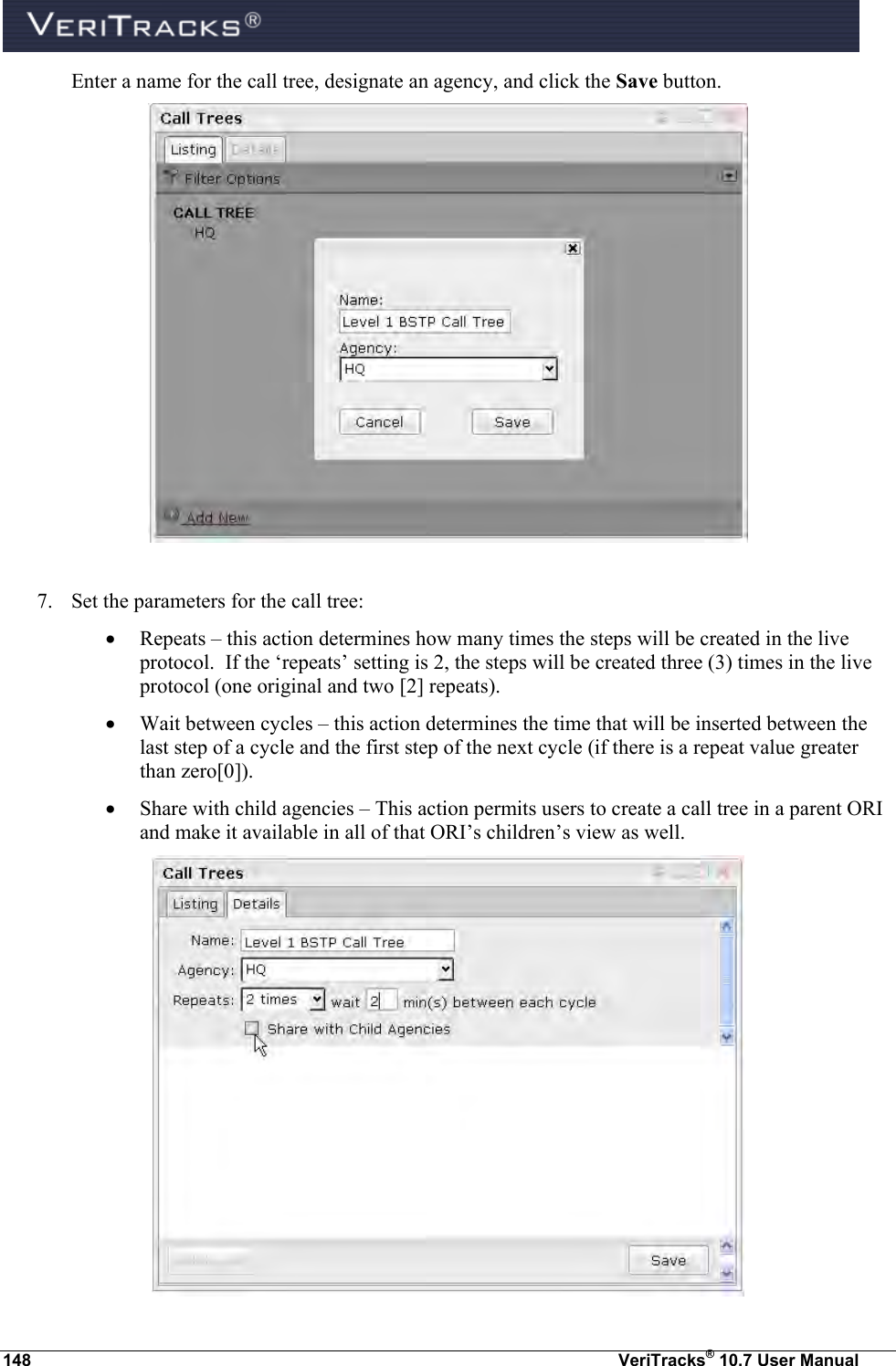  148  VeriTracks® 10.7 User Manual   Enter a name for the call tree, designate an agency, and click the Save button.   7. Set the parameters for the call tree:  Repeats – this action determines how many times the steps will be created in the live protocol.  If the ‘repeats’ setting is 2, the steps will be created three (3) times in the live protocol (one original and two [2] repeats).  Wait between cycles – this action determines the time that will be inserted between the last step of a cycle and the first step of the next cycle (if there is a repeat value greater than zero[0]).  Share with child agencies – This action permits users to create a call tree in a parent ORI and make it available in all of that ORI’s children’s view as well.  