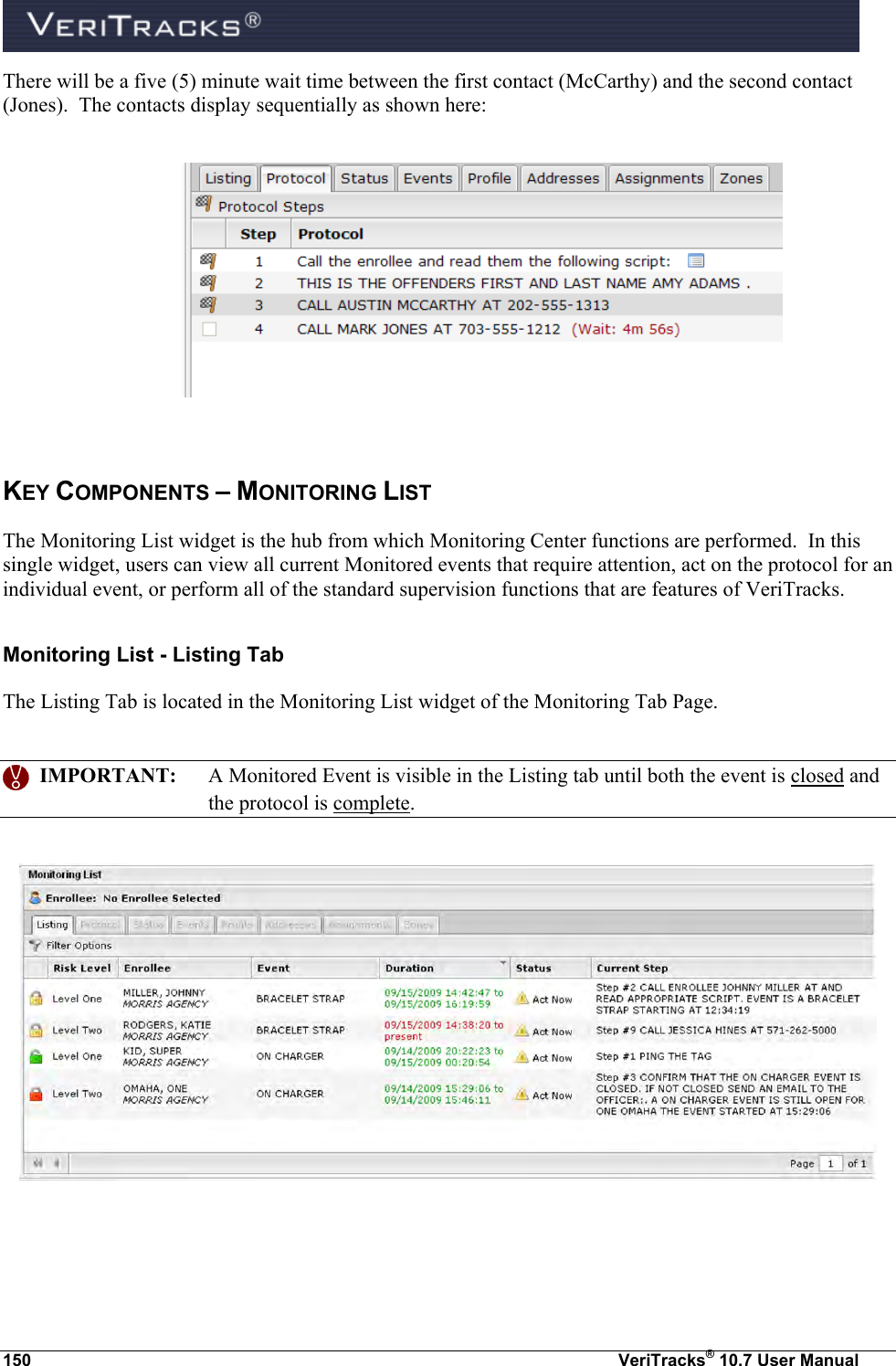  150  VeriTracks® 10.7 User Manual There will be a five (5) minute wait time between the first contact (McCarthy) and the second contact (Jones).  The contacts display sequentially as shown here:    KEY COMPONENTS – MONITORING LIST The Monitoring List widget is the hub from which Monitoring Center functions are performed.  In this single widget, users can view all current Monitored events that require attention, act on the protocol for an individual event, or perform all of the standard supervision functions that are features of VeriTracks. Monitoring List - Listing Tab The Listing Tab is located in the Monitoring List widget of the Monitoring Tab Page.     IMPORTANT:  A Monitored Event is visible in the Listing tab until both the event is closed and the protocol is complete.     