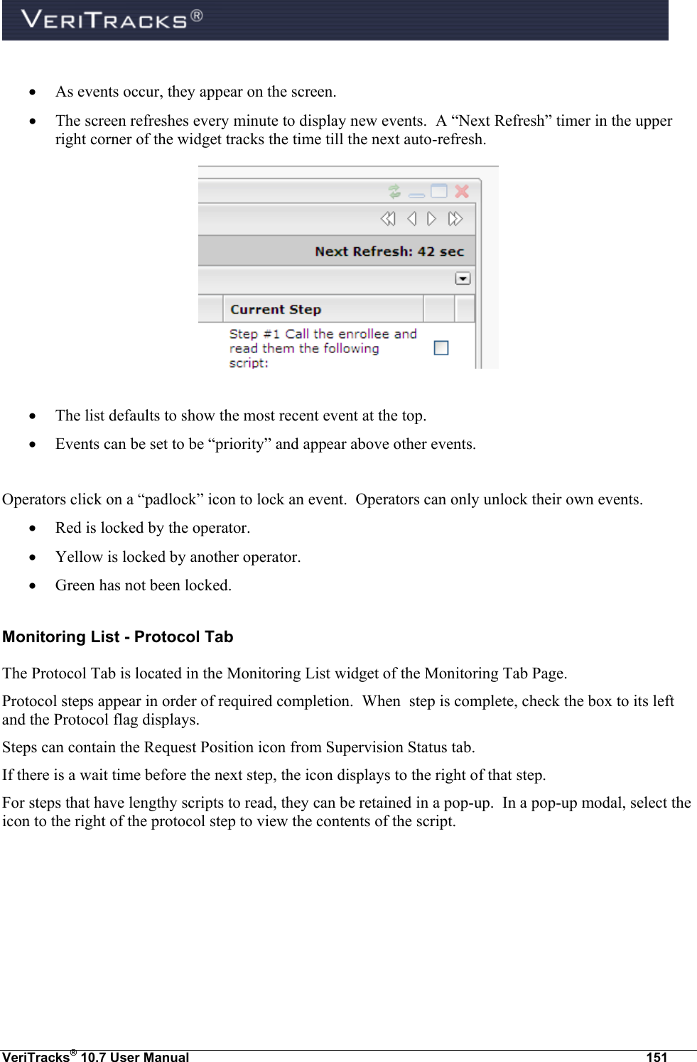  VeriTracks® 10.7 User Manual  151   As events occur, they appear on the screen.    The screen refreshes every minute to display new events.  A “Next Refresh” timer in the upper right corner of the widget tracks the time till the next auto-refresh.    The list defaults to show the most recent event at the top.  Events can be set to be “priority” and appear above other events.  Operators click on a “padlock” icon to lock an event.  Operators can only unlock their own events.  Red is locked by the operator.  Yellow is locked by another operator.  Green has not been locked. Monitoring List - Protocol Tab The Protocol Tab is located in the Monitoring List widget of the Monitoring Tab Page. Protocol steps appear in order of required completion.  When  step is complete, check the box to its left and the Protocol flag displays.   Steps can contain the Request Position icon from Supervision Status tab.   If there is a wait time before the next step, the icon displays to the right of that step. For steps that have lengthy scripts to read, they can be retained in a pop-up.  In a pop-up modal, select the icon to the right of the protocol step to view the contents of the script.   