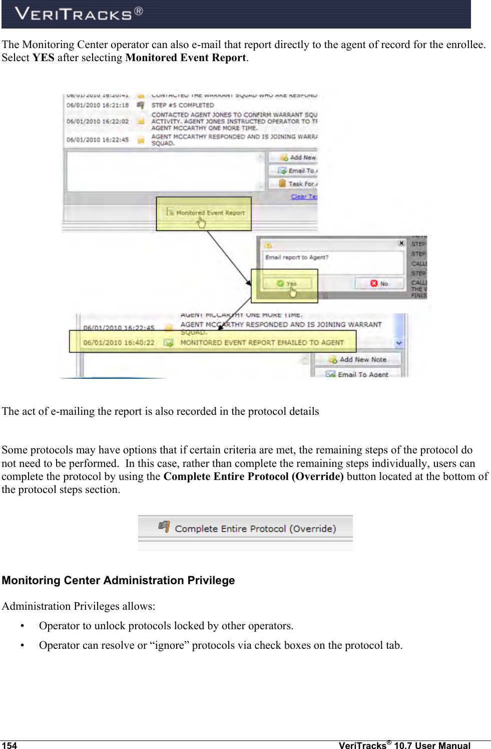  154  VeriTracks® 10.7 User Manual The Monitoring Center operator can also e-mail that report directly to the agent of record for the enrollee. Select YES after selecting Monitored Event Report.    The act of e-mailing the report is also recorded in the protocol details  Some protocols may have options that if certain criteria are met, the remaining steps of the protocol do not need to be performed.  In this case, rather than complete the remaining steps individually, users can complete the protocol by using the Complete Entire Protocol (Override) button located at the bottom of the protocol steps section.  Monitoring Center Administration Privilege Administration Privileges allows:  • Operator to unlock protocols locked by other operators.   • Operator can resolve or “ignore” protocols via check boxes on the protocol tab.  