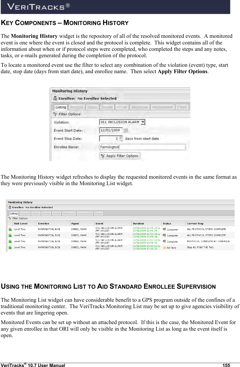  VeriTracks® 10.7 User Manual  155 KEY COMPONENTS – MONITORING HISTORY The Monitoring History widget is the repository of all of the resolved monitored events.  A monitored event is one where the event is closed and the protocol is complete.  This widget contains all of the information about when or if protocol steps were completed, who completed the steps and any notes, tasks, or e-mails generated during the completion of the protocol. To locate a monitored event use the filter to select any combination of the violation (event) type, start date, stop date (days from start date), and enrollee name.  Then select Apply Filter Options.    The Monitoring History widget refreshes to display the requested monitored events in the same format as they were previously visible in the Monitoring List widget.     USING THE MONITORING LIST TO AID STANDARD ENROLLEE SUPERVISION The Monitoring List widget can have considerable benefit to a GPS program outside of the confines of a traditional monitoring center.  The VeriTracks Monitoring List may be set up to give agencies visibility of events that are lingering open. Monitored Events can be set up without an attached protocol.  If this is the case, the Monitored Event for any given enrollee in that ORI will only be visible in the Monitoring List as long as the event itself is open. 