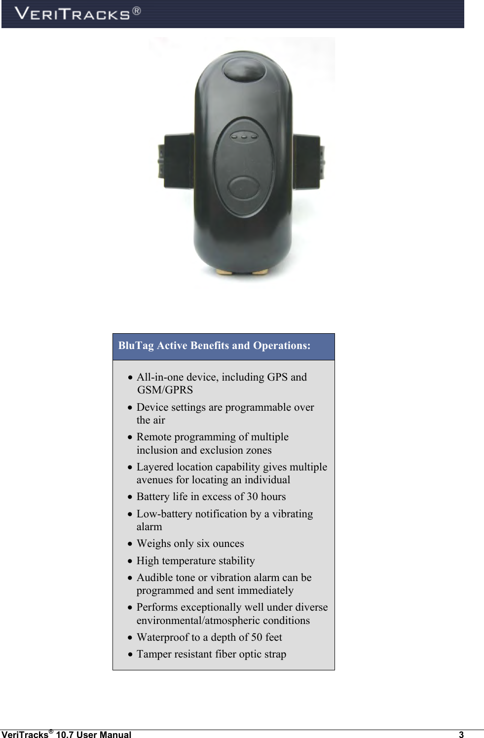  VeriTracks® 10.7 User Manual  3    BluTag Active Benefits and Operations:  All-in-one device, including GPS and GSM/GPRS  Device settings are programmable over the air  Remote programming of multiple inclusion and exclusion zones   Layered location capability gives multiple avenues for locating an individual  Battery life in excess of 30 hours  Low-battery notification by a vibrating alarm  Weighs only six ounces  High temperature stability  Audible tone or vibration alarm can be programmed and sent immediately  Performs exceptionally well under diverse environmental/atmospheric conditions  Waterproof to a depth of 50 feet  Tamper resistant fiber optic strap 