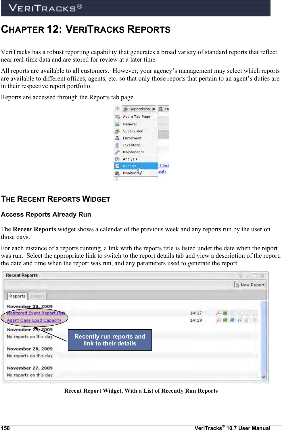  158  VeriTracks® 10.7 User Manual CHAPTER 12:  VERITRACKS REPORTS  VeriTracks has a robust reporting capability that generates a broad variety of standard reports that reflect near real-time data and are stored for review at a later time.   All reports are available to all customers.  However, your agency’s management may select which reports are available to different offices, agents, etc. so that only those reports that pertain to an agent’s duties are in their respective report portfolio. Reports are accessed through the Reports tab page.  THE RECENT REPORTS WIDGET   Access Reports Already Run The Recent Reports widget shows a calendar of the previous week and any reports run by the user on those days. For each instance of a reports running, a link with the reports title is listed under the date when the report was run.  Select the appropriate link to switch to the report details tab and view a description of the report, the date and time when the report was run, and any parameters used to generate the report.  Recent Report Widget, With a List of Recently Run Reports  Recently run reports and link to their details 