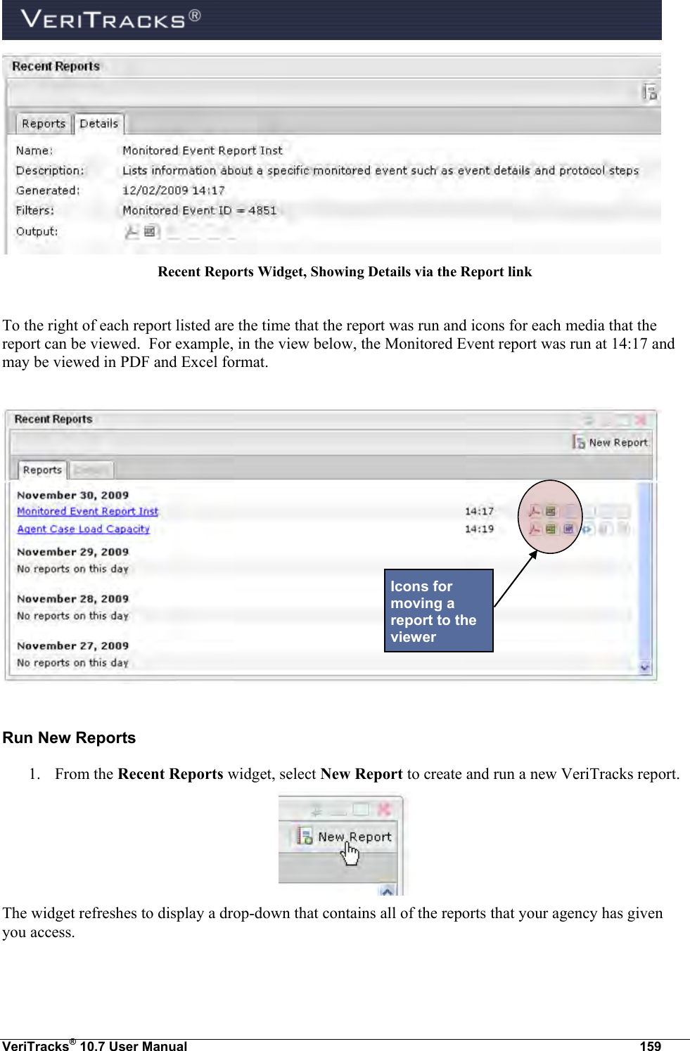  VeriTracks® 10.7 User Manual  159  Recent Reports Widget, Showing Details via the Report link  To the right of each report listed are the time that the report was run and icons for each media that the report can be viewed.  For example, in the view below, the Monitored Event report was run at 14:17 and may be viewed in PDF and Excel format.    Run New Reports 1. From the Recent Reports widget, select New Report to create and run a new VeriTracks report.  The widget refreshes to display a drop-down that contains all of the reports that your agency has given you access. Icons for moving a report to the viewer 