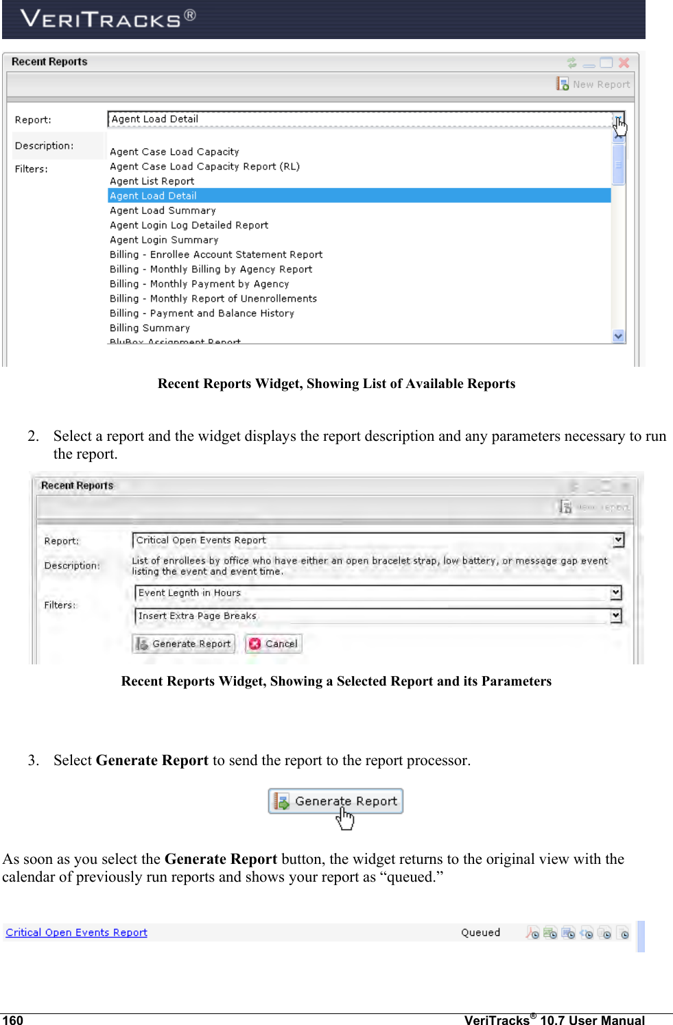  160  VeriTracks® 10.7 User Manual  Recent Reports Widget, Showing List of Available Reports  2. Select a report and the widget displays the report description and any parameters necessary to run the report.    Recent Reports Widget, Showing a Selected Report and its Parameters   3. Select Generate Report to send the report to the report processor.  As soon as you select the Generate Report button, the widget returns to the original view with the calendar of previously run reports and shows your report as “queued.”   