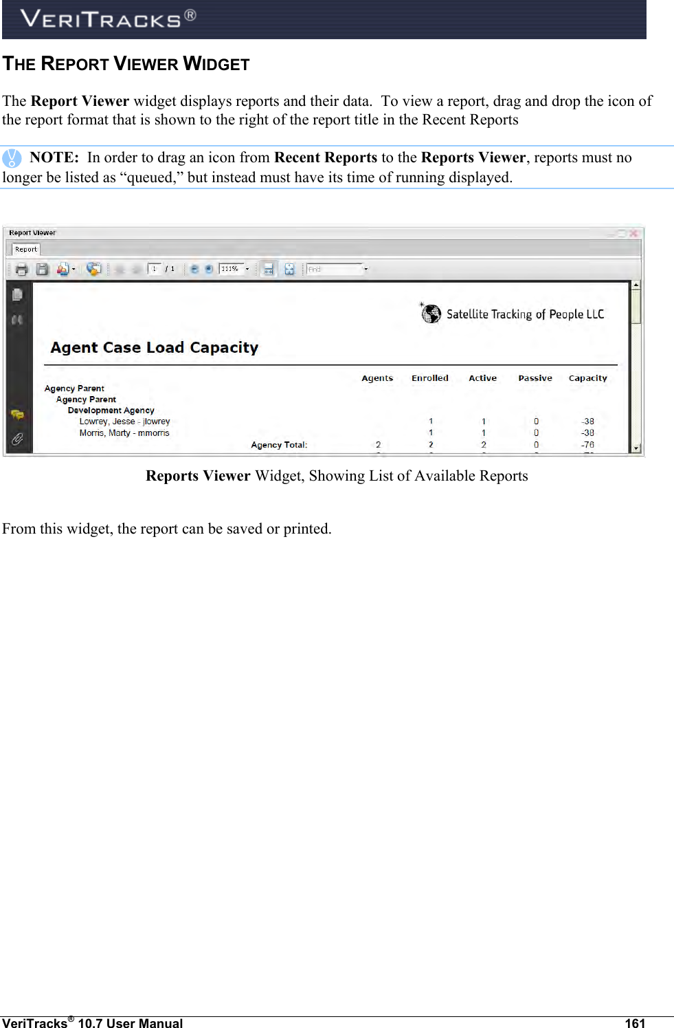  VeriTracks® 10.7 User Manual  161 THE REPORT VIEWER WIDGET  The Report Viewer widget displays reports and their data.  To view a report, drag and drop the icon of the report format that is shown to the right of the report title in the Recent Reports     NOTE:  In order to drag an icon from Recent Reports to the Reports Viewer, reports must no longer be listed as “queued,” but instead must have its time of running displayed.   Reports Viewer Widget, Showing List of Available Reports  From this widget, the report can be saved or printed. 