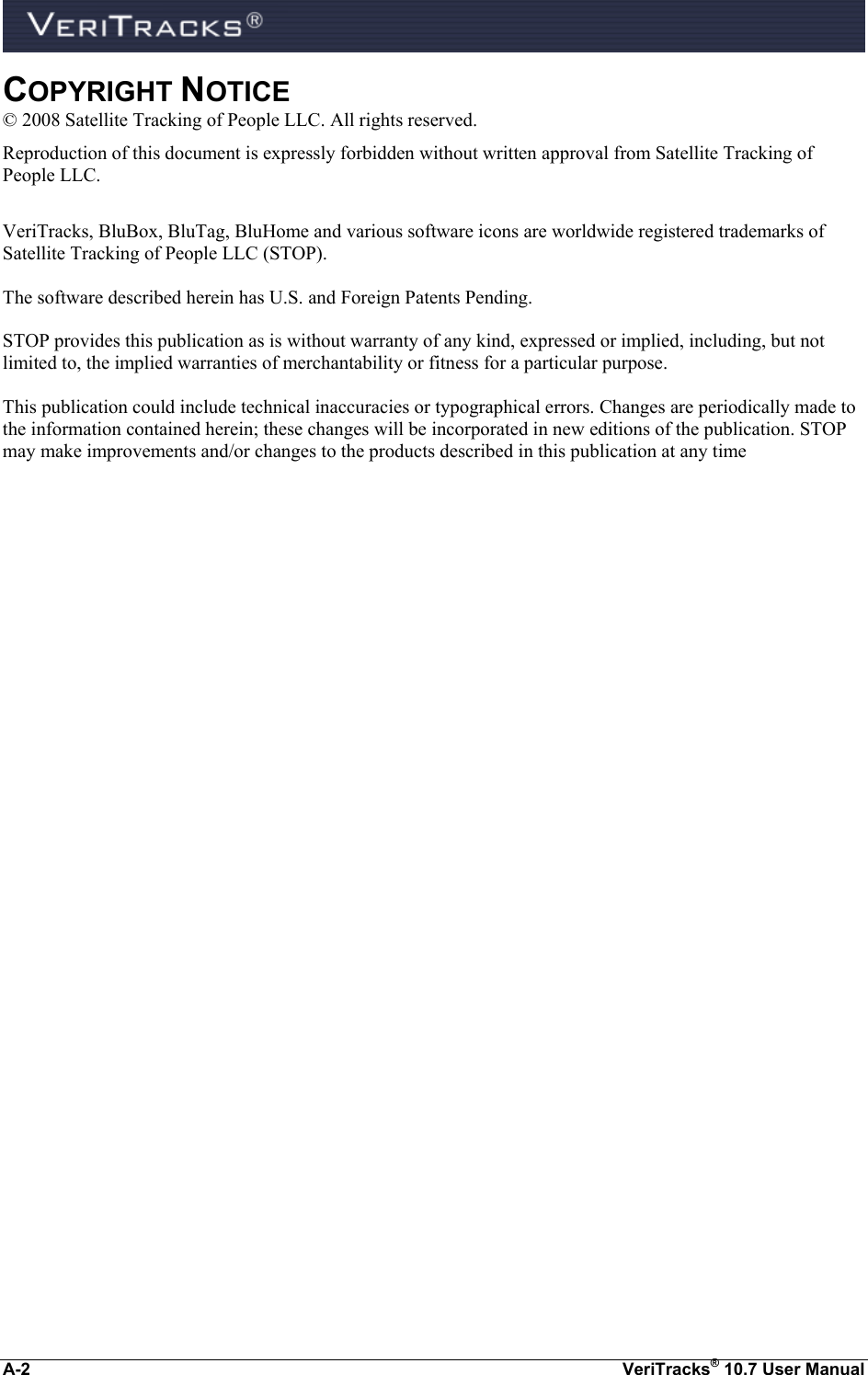  A-2  VeriTracks® 10.7 User Manual COPYRIGHT NOTICE © 2008 Satellite Tracking of People LLC. All rights reserved. Reproduction of this document is expressly forbidden without written approval from Satellite Tracking of People LLC.  VeriTracks, BluBox, BluTag, BluHome and various software icons are worldwide registered trademarks of Satellite Tracking of People LLC (STOP).  The software described herein has U.S. and Foreign Patents Pending.  STOP provides this publication as is without warranty of any kind, expressed or implied, including, but not limited to, the implied warranties of merchantability or fitness for a particular purpose.   This publication could include technical inaccuracies or typographical errors. Changes are periodically made to the information contained herein; these changes will be incorporated in new editions of the publication. STOP may make improvements and/or changes to the products described in this publication at any time