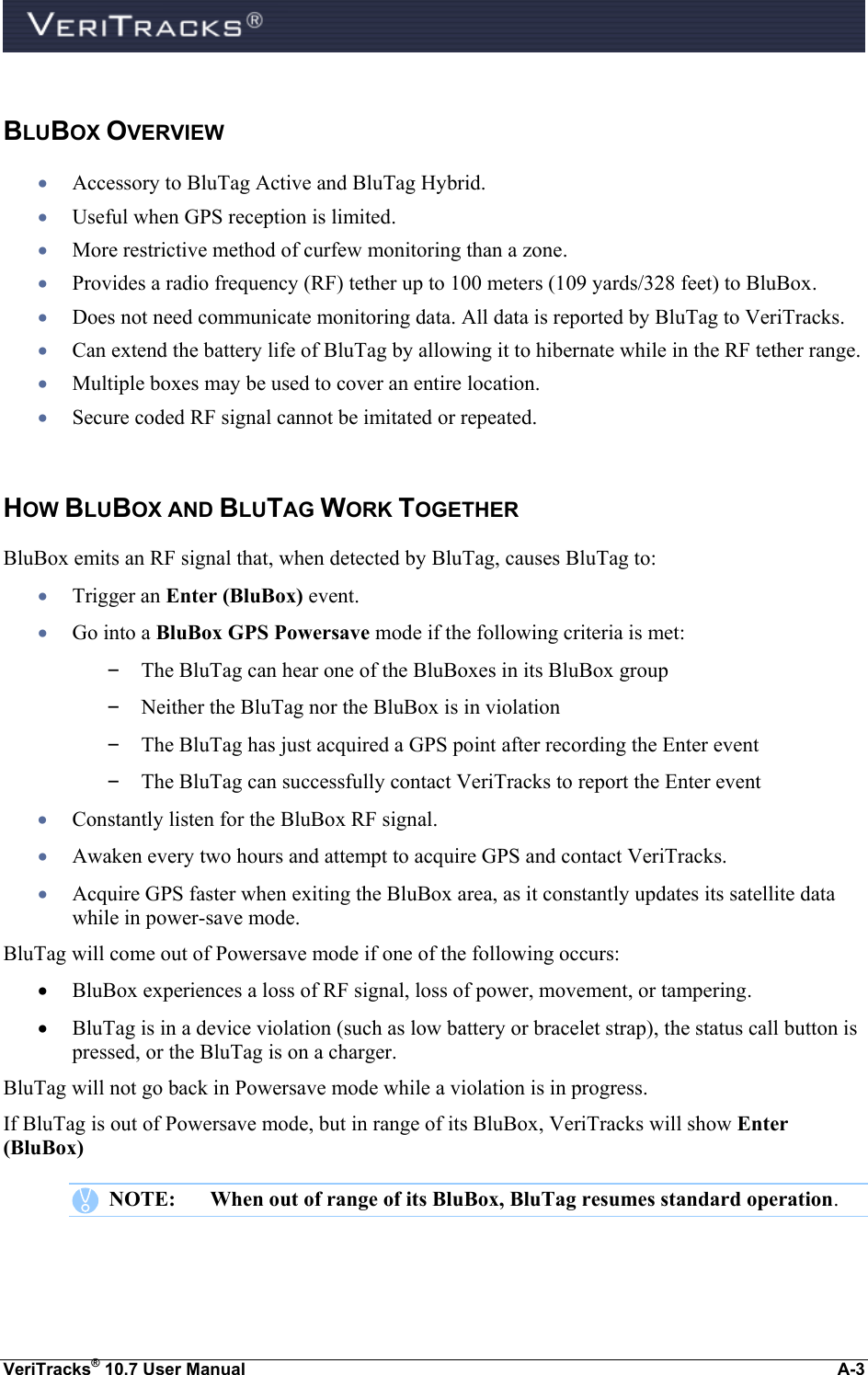  VeriTracks® 10.7 User Manual  A-3  BLUBOX OVERVIEW  Accessory to BluTag Active and BluTag Hybrid.  Useful when GPS reception is limited.  More restrictive method of curfew monitoring than a zone.  Provides a radio frequency (RF) tether up to 100 meters (109 yards/328 feet) to BluBox.  Does not need communicate monitoring data. All data is reported by BluTag to VeriTracks.  Can extend the battery life of BluTag by allowing it to hibernate while in the RF tether range.  Multiple boxes may be used to cover an entire location.  Secure coded RF signal cannot be imitated or repeated.  HOW BLUBOX AND BLUTAG WORK TOGETHER BluBox emits an RF signal that, when detected by BluTag, causes BluTag to:  Trigger an Enter (BluBox) event.  Go into a BluBox GPS Powersave mode if the following criteria is met: – The BluTag can hear one of the BluBoxes in its BluBox group – Neither the BluTag nor the BluBox is in violation – The BluTag has just acquired a GPS point after recording the Enter event – The BluTag can successfully contact VeriTracks to report the Enter event  Constantly listen for the BluBox RF signal.  Awaken every two hours and attempt to acquire GPS and contact VeriTracks.  Acquire GPS faster when exiting the BluBox area, as it constantly updates its satellite data while in power-save mode. BluTag will come out of Powersave mode if one of the following occurs:  BluBox experiences a loss of RF signal, loss of power, movement, or tampering.  BluTag is in a device violation (such as low battery or bracelet strap), the status call button is pressed, or the BluTag is on a charger. BluTag will not go back in Powersave mode while a violation is in progress. If BluTag is out of Powersave mode, but in range of its BluBox, VeriTracks will show Enter (BluBox)    NOTE:  When out of range of its BluBox, BluTag resumes standard operation.  