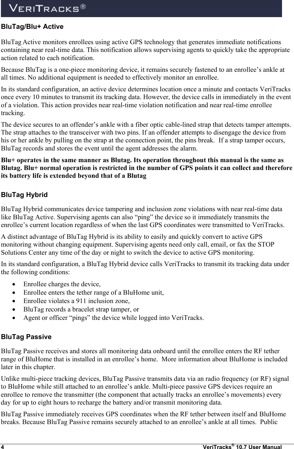  4  VeriTracks® 10.7 User Manual BluTag/Blu+ Active BluTag Active monitors enrollees using active GPS technology that generates immediate notifications containing near real-time data. This notification allows supervising agents to quickly take the appropriate action related to each notification.   Because BluTag is a one-piece monitoring device, it remains securely fastened to an enrollee’s ankle at all times. No additional equipment is needed to effectively monitor an enrollee.  In its standard configuration, an active device determines location once a minute and contacts VeriTracks once every 10 minutes to transmit its tracking data. However, the device calls in immediately in the event of a violation. This action provides near real-time violation notification and near real-time enrollee tracking. The device secures to an offender’s ankle with a fiber optic cable-lined strap that detects tamper attempts.  The strap attaches to the transceiver with two pins. If an offender attempts to disengage the device from his or her ankle by pulling on the strap at the connection point, the pins break.  If a strap tamper occurs, BluTag records and stores the event until the agent addresses the alarm.  Blu+ operates in the same manner as Blutag. Its operation throughout this manual is the same as Blutag. Blu+ normal operation is restricted in the number of GPS points it can collect and therefore its battery life is extended beyond that of a Blutag BluTag Hybrid BluTag Hybrid communicates device tampering and inclusion zone violations with near real-time data like BluTag Active. Supervising agents can also “ping” the device so it immediately transmits the enrollee’s current location regardless of when the last GPS coordinates were transmitted to VeriTracks. A distinct advantage of BluTag Hybrid is its ability to easily and quickly convert to active GPS monitoring without changing equipment. Supervising agents need only call, email, or fax the STOP Solutions Center any time of the day or night to switch the device to active GPS monitoring. In its standard configuration, a BluTag Hybrid device calls VeriTracks to transmit its tracking data under the following conditions:  Enrollee charges the device,  Enrollee enters the tether range of a BluHome unit,   Enrollee violates a 911 inclusion zone,  BluTag records a bracelet strap tamper, or   Agent or officer “pings” the device while logged into VeriTracks. BluTag Passive BluTag Passive receives and stores all monitoring data onboard until the enrollee enters the RF tether range of BluHome that is installed in an enrollee’s home.  More information about BluHome is included later in this chapter.  Unlike multi-piece tracking devices, BluTag Passive transmits data via an radio frequency (or RF) signal to BluHome while still attached to an enrollee’s ankle. Multi-piece passive GPS devices require an enrollee to remove the transmitter (the component that actually tracks an enrollee’s movements) every day for up to eight hours to recharge the battery and/or transmit monitoring data.  BluTag Passive immediately receives GPS coordinates when the RF tether between itself and BluHome breaks. Because BluTag Passive remains securely attached to an enrollee’s ankle at all times.  Public 