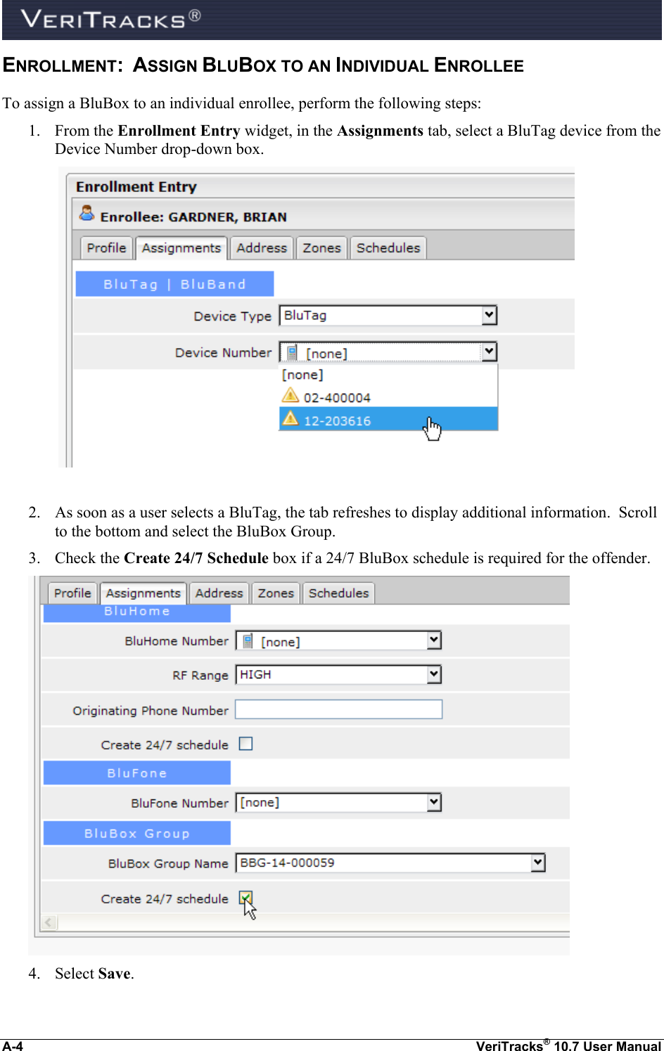  A-4  VeriTracks® 10.7 User Manual ENROLLMENT:  ASSIGN BLUBOX TO AN INDIVIDUAL ENROLLEE To assign a BluBox to an individual enrollee, perform the following steps: 1. From the Enrollment Entry widget, in the Assignments tab, select a BluTag device from the Device Number drop-down box.                  2. As soon as a user selects a BluTag, the tab refreshes to display additional information.  Scroll to the bottom and select the BluBox Group.  3. Check the Create 24/7 Schedule box if a 24/7 BluBox schedule is required for the offender.  4. Select Save.      