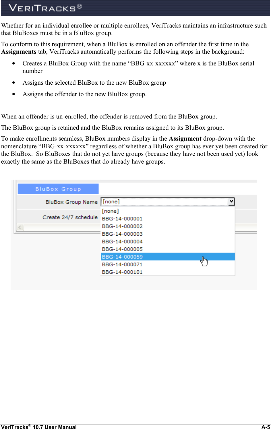  VeriTracks® 10.7 User Manual  A-5 Whether for an individual enrollee or multiple enrollees, VeriTracks maintains an infrastructure such that BluBoxes must be in a BluBox group. To conform to this requirement, when a BluBox is enrolled on an offender the first time in the Assignments tab, VeriTracks automatically performs the following steps in the background: • Creates a BluBox Group with the name “BBG-xx-xxxxxx” where x is the BluBox serial number • Assigns the selected BluBox to the new BluBox group • Assigns the offender to the new BluBox group.  When an offender is un-enrolled, the offender is removed from the BluBox group. The BluBox group is retained and the BluBox remains assigned to its BluBox group. To make enrollments seamless, BluBox numbers display in the Assignment drop-down with the nomenclature “BBG-xx-xxxxxx” regardless of whether a BluBox group has ever yet been created for the BluBox.  So BluBoxes that do not yet have groups (because they have not been used yet) look exactly the same as the BluBoxes that do already have groups.           