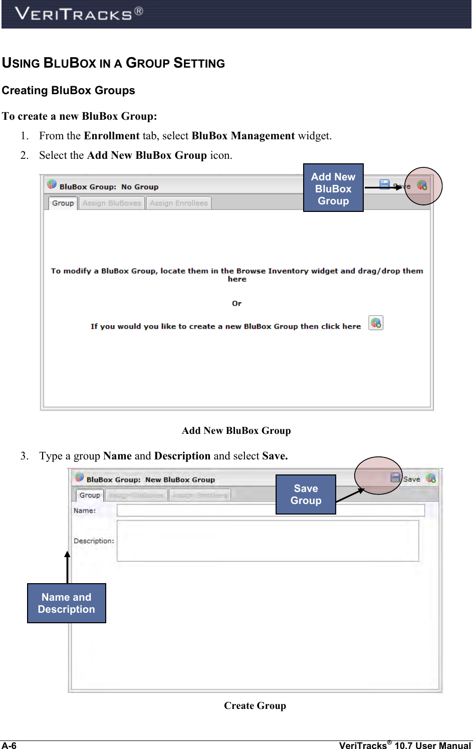  A-6  VeriTracks® 10.7 User Manual USING BLUBOX IN A GROUP SETTING  Creating BluBox Groups To create a new BluBox Group: 1. From the Enrollment tab, select BluBox Management widget. 2. Select the Add New BluBox Group icon.   Add New BluBox Group 3. Type a group Name and Description and select Save.  Create Group Add New BluBox Group Save Group Name and Description 