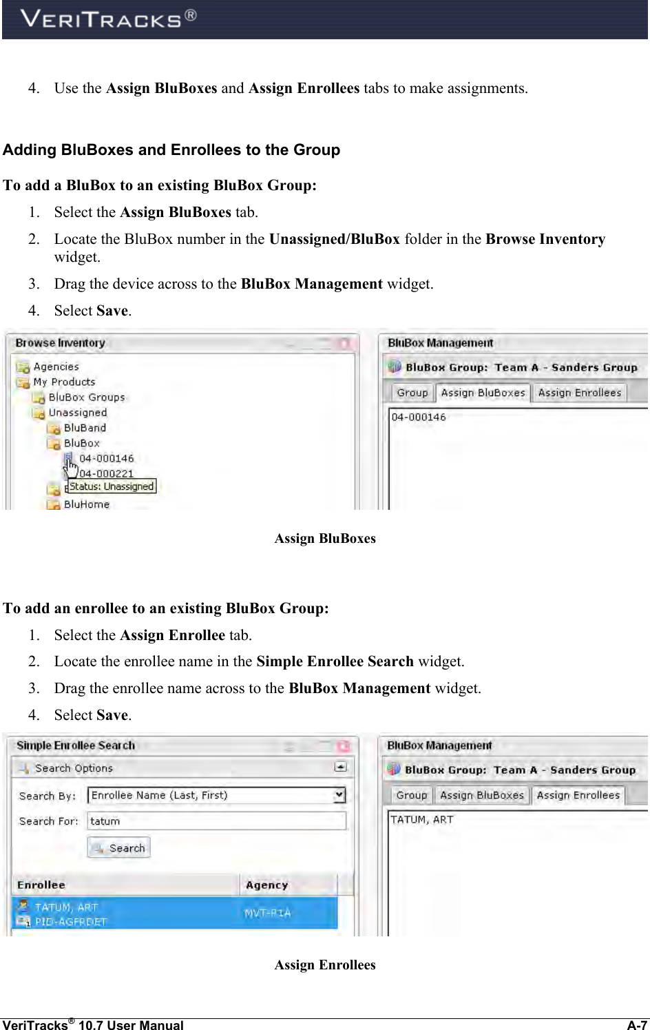  VeriTracks® 10.7 User Manual  A-7  4. Use the Assign BluBoxes and Assign Enrollees tabs to make assignments.  Adding BluBoxes and Enrollees to the Group To add a BluBox to an existing BluBox Group: 1. Select the Assign BluBoxes tab. 2. Locate the BluBox number in the Unassigned/BluBox folder in the Browse Inventory widget. 3. Drag the device across to the BluBox Management widget. 4. Select Save.  Assign BluBoxes  To add an enrollee to an existing BluBox Group: 1. Select the Assign Enrollee tab. 2. Locate the enrollee name in the Simple Enrollee Search widget. 3. Drag the enrollee name across to the BluBox Management widget. 4. Select Save.  Assign Enrollees 