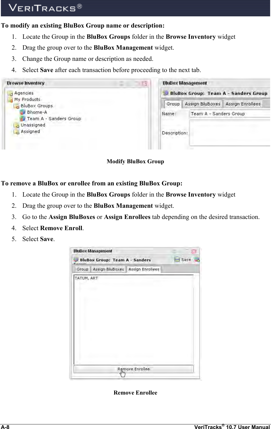  A-8  VeriTracks® 10.7 User Manual To modify an existing BluBox Group name or description: 1. Locate the Group in the BluBox Groups folder in the Browse Inventory widget 2. Drag the group over to the BluBox Management widget. 3. Change the Group name or description as needed. 4. Select Save after each transaction before proceeding to the next tab.  Modify BluBox Group  To remove a BluBox or enrollee from an existing BluBox Group: 1. Locate the Group in the BluBox Groups folder in the Browse Inventory widget 2. Drag the group over to the BluBox Management widget. 3. Go to the Assign BluBoxes or Assign Enrollees tab depending on the desired transaction. 4. Select Remove Enroll. 5. Select Save.  Remove Enrollee 