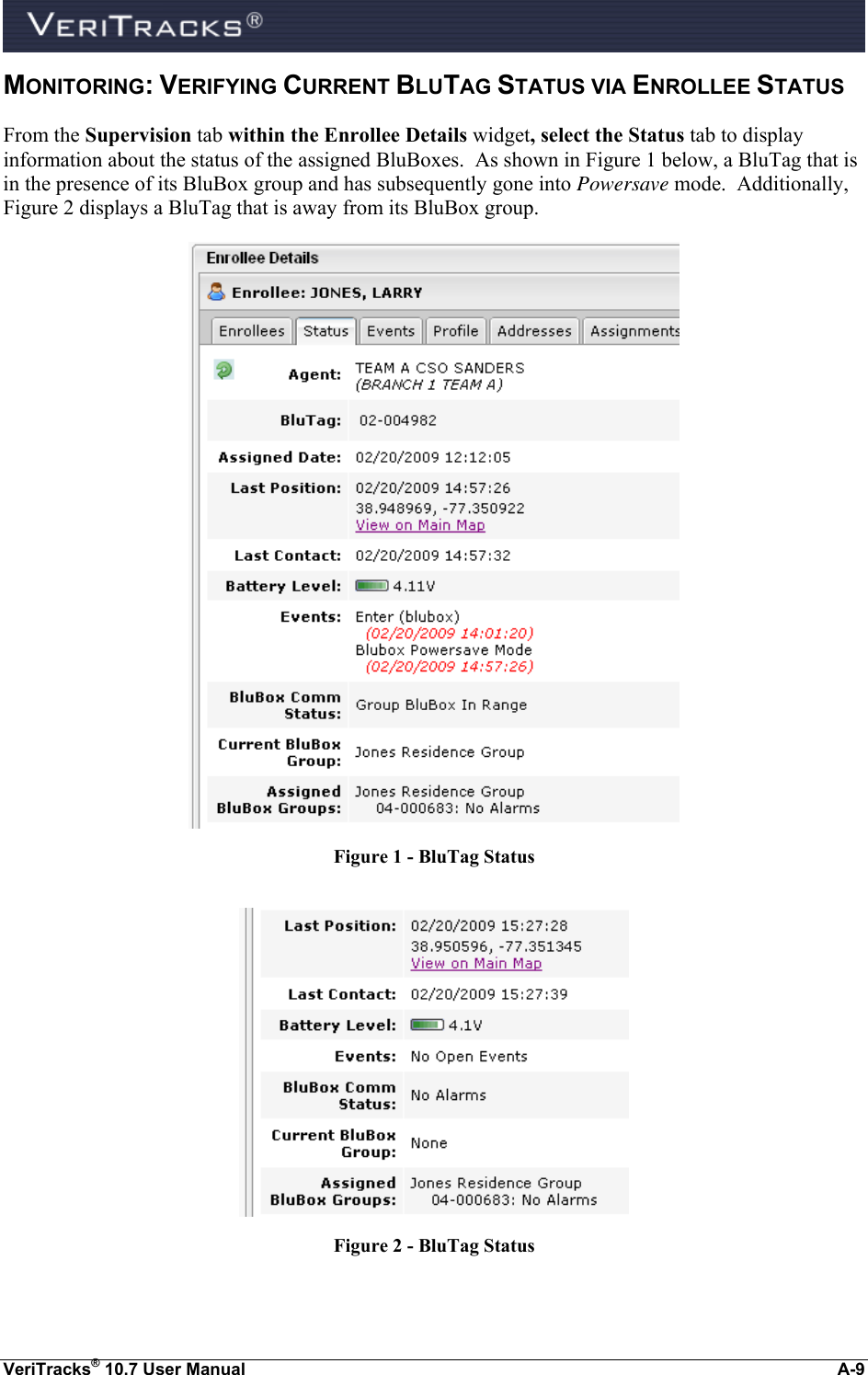  VeriTracks® 10.7 User Manual  A-9 MONITORING: VERIFYING CURRENT BLUTAG STATUS VIA ENROLLEE STATUS From the Supervision tab within the Enrollee Details widget, select the Status tab to display information about the status of the assigned BluBoxes.  As shown in Figure 1 below, a BluTag that is in the presence of its BluBox group and has subsequently gone into Powersave mode.  Additionally, Figure 2 displays a BluTag that is away from its BluBox group.  Figure 1 - BluTag Status   Figure 2 - BluTag Status 