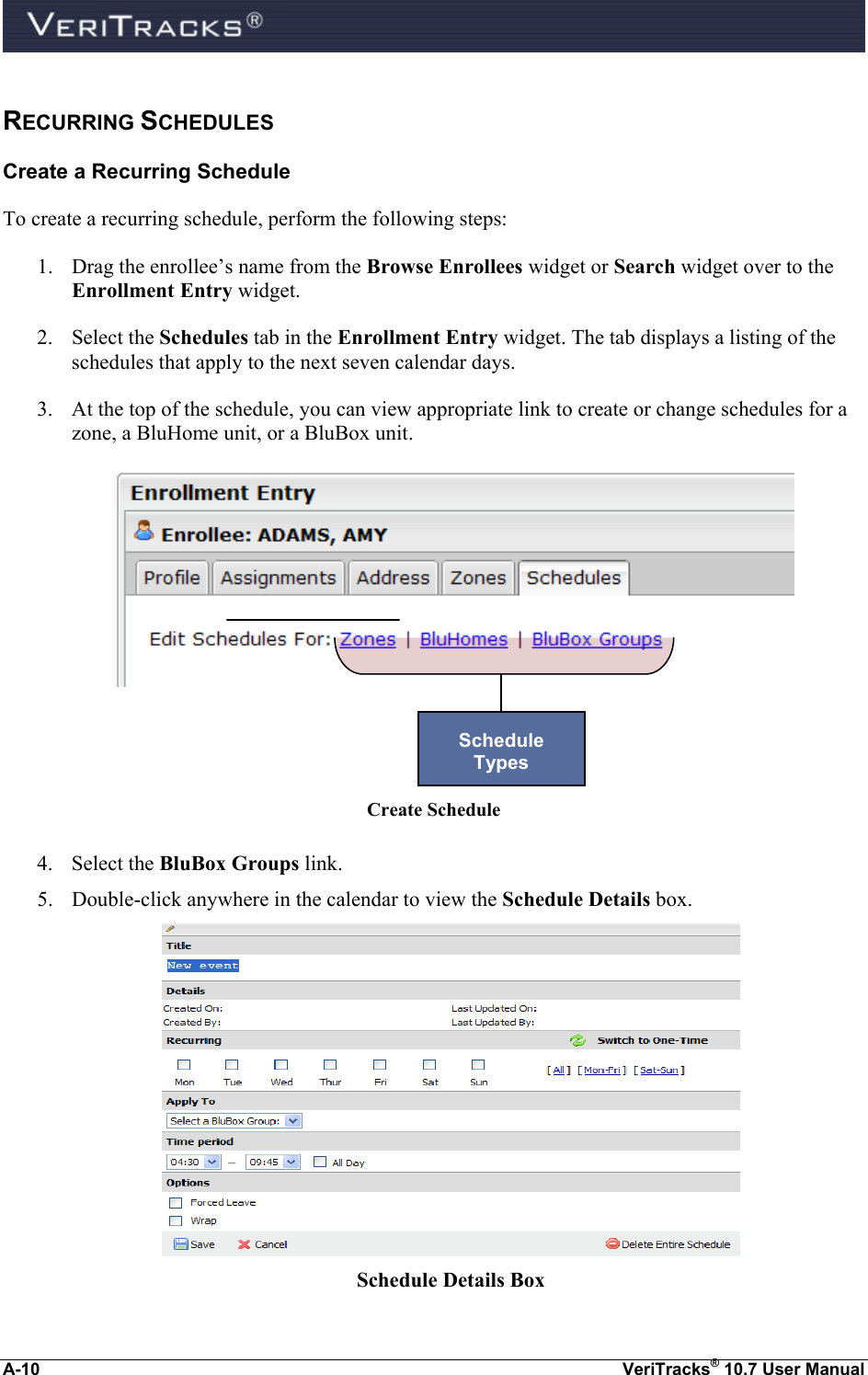  A-10  VeriTracks® 10.7 User Manual RECURRING SCHEDULES Create a Recurring Schedule To create a recurring schedule, perform the following steps: 1. Drag the enrollee’s name from the Browse Enrollees widget or Search widget over to the Enrollment Entry widget. 2. Select the Schedules tab in the Enrollment Entry widget. The tab displays a listing of the schedules that apply to the next seven calendar days. 3. At the top of the schedule, you can view appropriate link to create or change schedules for a zone, a BluHome unit, or a BluBox unit.        Create Schedule  4. Select the BluBox Groups link.  5. Double-click anywhere in the calendar to view the Schedule Details box.  Schedule Details Box Schedule  Types 