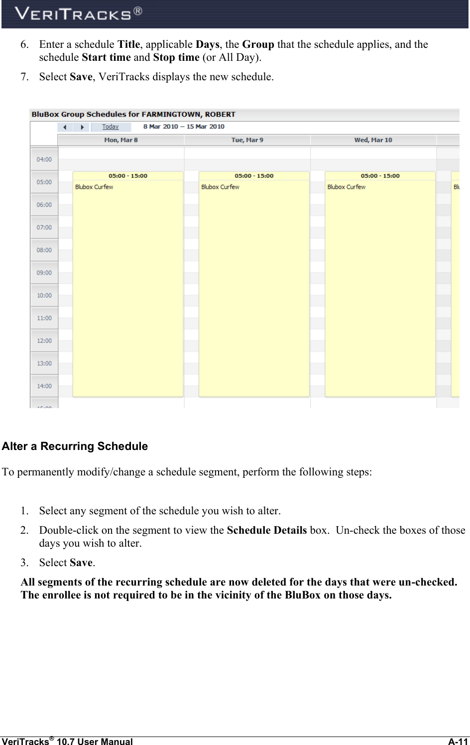  VeriTracks® 10.7 User Manual  A-11 6. Enter a schedule Title, applicable Days, the Group that the schedule applies, and the schedule Start time and Stop time (or All Day). 7. Select Save, VeriTracks displays the new schedule.    Alter a Recurring Schedule To permanently modify/change a schedule segment, perform the following steps:  1. Select any segment of the schedule you wish to alter. 2. Double-click on the segment to view the Schedule Details box.  Un-check the boxes of those days you wish to alter. 3. Select Save.   All segments of the recurring schedule are now deleted for the days that were un-checked.  The enrollee is not required to be in the vicinity of the BluBox on those days. 