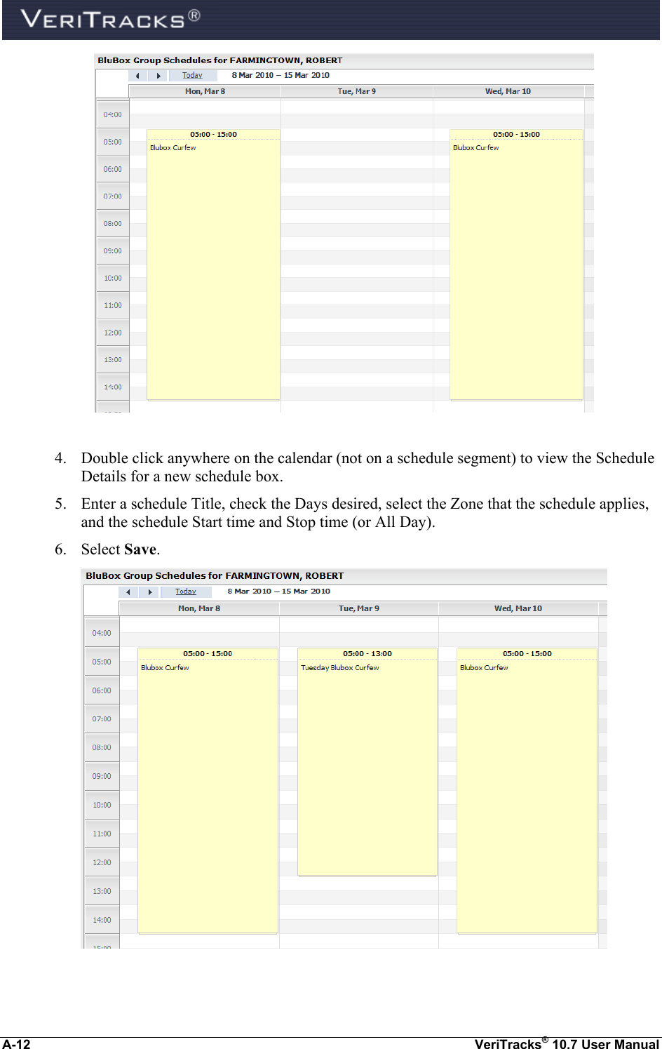  A-12  VeriTracks® 10.7 User Manual   4. Double click anywhere on the calendar (not on a schedule segment) to view the Schedule Details for a new schedule box.   5. Enter a schedule Title, check the Days desired, select the Zone that the schedule applies, and the schedule Start time and Stop time (or All Day). 6. Select Save.    