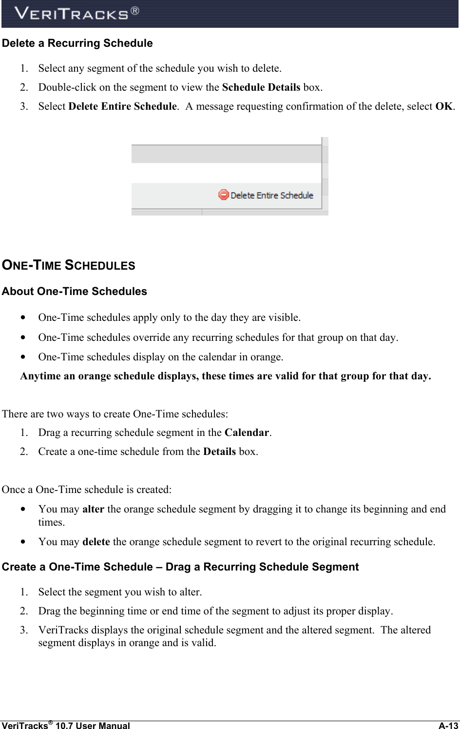  VeriTracks® 10.7 User Manual  A-13 Delete a Recurring Schedule 1. Select any segment of the schedule you wish to delete. 2. Double-click on the segment to view the Schedule Details box.  3. Select Delete Entire Schedule.  A message requesting confirmation of the delete, select OK.    ONE-TIME SCHEDULES About One-Time Schedules • One-Time schedules apply only to the day they are visible. • One-Time schedules override any recurring schedules for that group on that day. • One-Time schedules display on the calendar in orange. Anytime an orange schedule displays, these times are valid for that group for that day.  There are two ways to create One-Time schedules: 1. Drag a recurring schedule segment in the Calendar. 2. Create a one-time schedule from the Details box.  Once a One-Time schedule is created: • You may alter the orange schedule segment by dragging it to change its beginning and end times. • You may delete the orange schedule segment to revert to the original recurring schedule. Create a One-Time Schedule – Drag a Recurring Schedule Segment 1. Select the segment you wish to alter. 2. Drag the beginning time or end time of the segment to adjust its proper display. 3. VeriTracks displays the original schedule segment and the altered segment.  The altered segment displays in orange and is valid.  