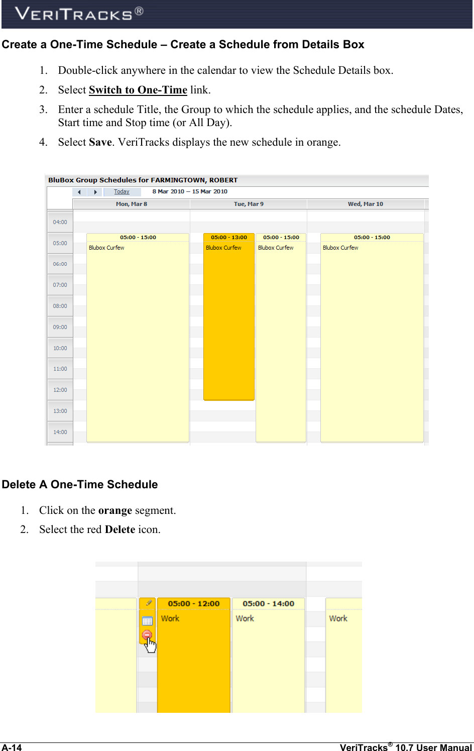  A-14  VeriTracks® 10.7 User Manual Create a One-Time Schedule – Create a Schedule from Details Box 1. Double-click anywhere in the calendar to view the Schedule Details box. 2. Select Switch to One-Time link. 3. Enter a schedule Title, the Group to which the schedule applies, and the schedule Dates, Start time and Stop time (or All Day). 4. Select Save. VeriTracks displays the new schedule in orange.    Delete A One-Time Schedule 1. Click on the orange segment.  2. Select the red Delete icon.   