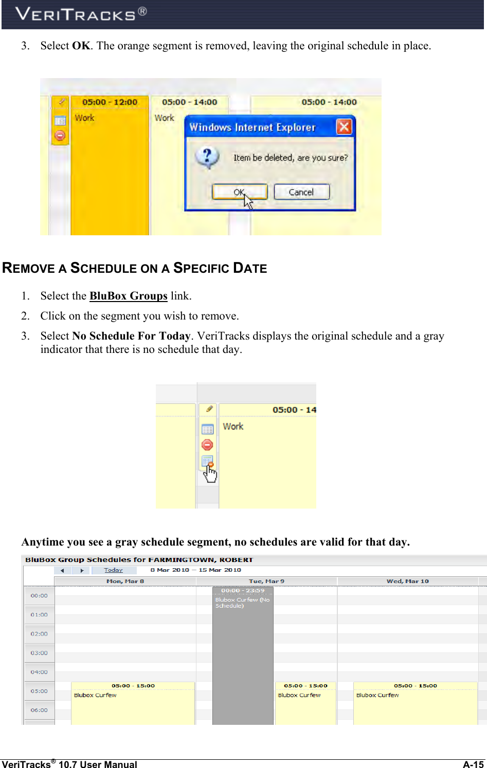  VeriTracks® 10.7 User Manual  A-15 3. Select OK. The orange segment is removed, leaving the original schedule in place.   REMOVE A SCHEDULE ON A SPECIFIC DATE 1. Select the BluBox Groups link.  2. Click on the segment you wish to remove. 3. Select No Schedule For Today. VeriTracks displays the original schedule and a gray indicator that there is no schedule that day.    Anytime you see a gray schedule segment, no schedules are valid for that day.  