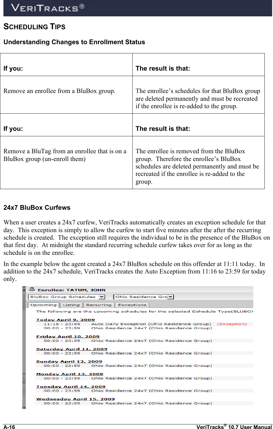  A-16  VeriTracks® 10.7 User Manual SCHEDULING TIPS Understanding Changes to Enrollment Status  If you:  The result is that:  Remove an enrollee from a BluBox group.  The enrollee’s schedules for that BluBox group are deleted permanently and must be recreated if the enrollee is re-added to the group.  If you:  The result is that:  Remove a BluTag from an enrollee that is on a BluBox group (un-enroll them)  The enrollee is removed from the BluBox group.  Therefore the enrollee’s BluBox schedules are deleted permanently and must be recreated if the enrollee is re-added to the group.  24x7 BluBox Curfews When a user creates a 24x7 curfew, VeriTracks automatically creates an exception schedule for that day.  This exception is simply to allow the curfew to start five minutes after the after the recurring schedule is created.  The exception still requires the individual to be in the presence of the BluBox on that first day.  At midnight the standard recurring schedule curfew takes over for as long as the schedule is on the enrollee. In the example below the agent created a 24x7 BluBox schedule on this offender at 11:11 today.  In addition to the 24x7 schedule, VeriTracks creates the Auto Exception from 11:16 to 23:59 for today only.  