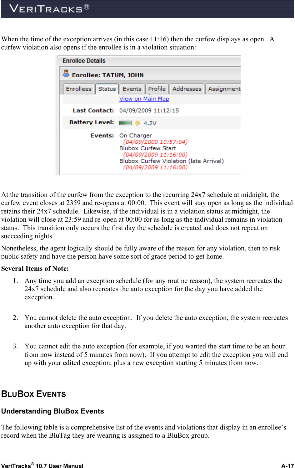  VeriTracks® 10.7 User Manual  A-17  When the time of the exception arrives (in this case 11:16) then the curfew displays as open.  A curfew violation also opens if the enrollee is in a violation situation:   At the transition of the curfew from the exception to the recurring 24x7 schedule at midnight, the curfew event closes at 2359 and re-opens at 00:00.  This event will stay open as long as the individual retains their 24x7 schedule.  Likewise, if the individual is in a violation status at midnight, the violation will close at 23:59 and re-open at 00:00 for as long as the individual remains in violation status.  This transition only occurs the first day the schedule is created and does not repeat on succeeding nights.   Nonetheless, the agent logically should be fully aware of the reason for any violation, then to risk public safety and have the person have some sort of grace period to get home.   Several Items of Note: 1. Any time you add an exception schedule (for any routine reason), the system recreates the 24x7 schedule and also recreates the auto exception for the day you have added the exception.    2. You cannot delete the auto exception.  If you delete the auto exception, the system recreates another auto exception for that day.  3. You cannot edit the auto exception (for example, if you wanted the start time to be an hour from now instead of 5 minutes from now).  If you attempt to edit the exception you will end up with your edited exception, plus a new exception starting 5 minutes from now.  BLUBOX EVENTS Understanding BluBox Events The following table is a comprehensive list of the events and violations that display in an enrollee’s record when the BluTag they are wearing is assigned to a BluBox group.   