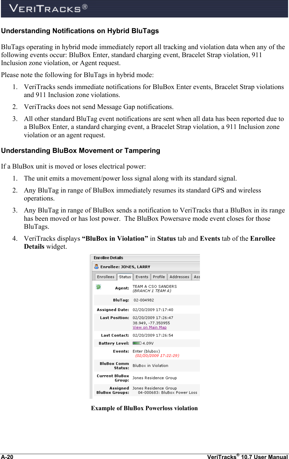  A-20  VeriTracks® 10.7 User Manual Understanding Notifications on Hybrid BluTags BluTags operating in hybrid mode immediately report all tracking and violation data when any of the following events occur: BluBox Enter, standard charging event, Bracelet Strap violation, 911 Inclusion zone violation, or Agent request.   Please note the following for BluTags in hybrid mode: 1. VeriTracks sends immediate notifications for BluBox Enter events, Bracelet Strap violations and 911 Inclusion zone violations.   2. VeriTracks does not send Message Gap notifications.   3. All other standard BluTag event notifications are sent when all data has been reported due to a BluBox Enter, a standard charging event, a Bracelet Strap violation, a 911 Inclusion zone violation or an agent request. Understanding BluBox Movement or Tampering  If a BluBox unit is moved or loses electrical power: 1. The unit emits a movement/power loss signal along with its standard signal. 2. Any BluTag in range of BluBox immediately resumes its standard GPS and wireless operations. 3. Any BluTag in range of BluBox sends a notification to VeriTracks that a BluBox in its range has been moved or has lost power.  The BluBox Powersave mode event closes for those BluTags. 4. VeriTracks displays “BluBox in Violation” in Status tab and Events tab of the Enrollee Details widget.  Example of BluBox Powerloss violation  