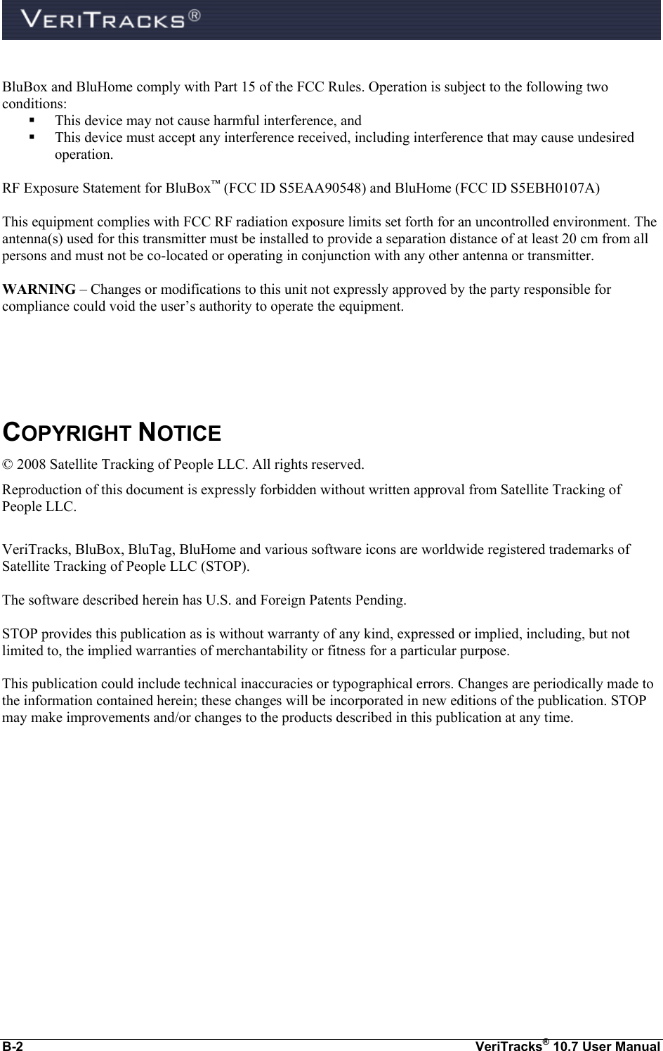  B-2  VeriTracks® 10.7 User Manual  BluBox and BluHome comply with Part 15 of the FCC Rules. Operation is subject to the following two conditions:  This device may not cause harmful interference, and    This device must accept any interference received, including interference that may cause undesired operation.  RF Exposure Statement for BluBox™ (FCC ID S5EAA90548) and BluHome (FCC ID S5EBH0107A)  This equipment complies with FCC RF radiation exposure limits set forth for an uncontrolled environment. The antenna(s) used for this transmitter must be installed to provide a separation distance of at least 20 cm from all persons and must not be co-located or operating in conjunction with any other antenna or transmitter.  WARNING – Changes or modifications to this unit not expressly approved by the party responsible for compliance could void the user’s authority to operate the equipment.     COPYRIGHT NOTICE © 2008 Satellite Tracking of People LLC. All rights reserved. Reproduction of this document is expressly forbidden without written approval from Satellite Tracking of People LLC.  VeriTracks, BluBox, BluTag, BluHome and various software icons are worldwide registered trademarks of Satellite Tracking of People LLC (STOP).  The software described herein has U.S. and Foreign Patents Pending.  STOP provides this publication as is without warranty of any kind, expressed or implied, including, but not limited to, the implied warranties of merchantability or fitness for a particular purpose.   This publication could include technical inaccuracies or typographical errors. Changes are periodically made to the information contained herein; these changes will be incorporated in new editions of the publication. STOP may make improvements and/or changes to the products described in this publication at any time.   