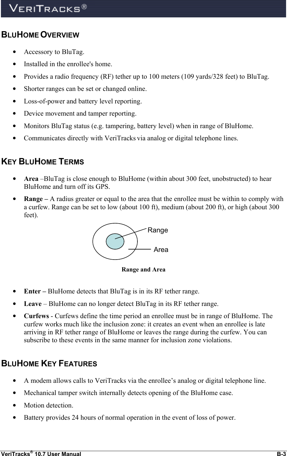  VeriTracks® 10.7 User Manual  B-3 BLUHOME OVERVIEW • Accessory to BluTag. • Installed in the enrollee&apos;s home. • Provides a radio frequency (RF) tether up to 100 meters (109 yards/328 feet) to BluTag. • Shorter ranges can be set or changed online. • Loss-of-power and battery level reporting. • Device movement and tamper reporting. • Monitors BluTag status (e.g. tampering, battery level) when in range of BluHome. • Communicates directly with VeriTracks via analog or digital telephone lines. KEY BLUHOME TERMS • Area –BluTag is close enough to BluHome (within about 300 feet, unobstructed) to hear BluHome and turn off its GPS.  • Range – A radius greater or equal to the area that the enrollee must be within to comply with a curfew. Range can be set to low (about 100 ft), medium (about 200 ft), or high (about 300 feet).  Range and Area  • Enter – BluHome detects that BluTag is in its RF tether range. • Leave – BluHome can no longer detect BluTag in its RF tether range. • Curfews - Curfews define the time period an enrollee must be in range of BluHome. The curfew works much like the inclusion zone: it creates an event when an enrollee is late arriving in RF tether range of BluHome or leaves the range during the curfew. You can subscribe to these events in the same manner for inclusion zone violations. BLUHOME KEY FEATURES • A modem allows calls to VeriTracks via the enrollee’s analog or digital telephone line.  • Mechanical tamper switch internally detects opening of the BluHome case. • Motion detection. • Battery provides 24 hours of normal operation in the event of loss of power. Range Area 