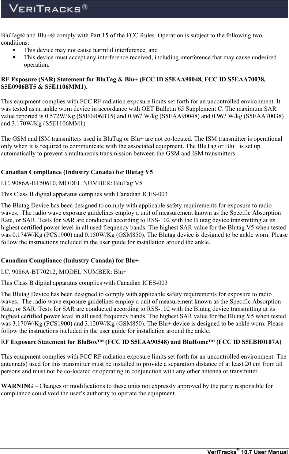    VeriTracks® 10.7 User Manual BluTag® and Blu+® comply with Part 15 of the FCC Rules. Operation is subject to the following two conditions:   This device may not cause harmful interference, and    This device must accept any interference received, including interference that may cause undesired operation.  RF Exposure (SAR) Statement for BluTag &amp; Blu+ (FCC ID S5EAA90048, FCC ID S5EAA70038, S5E0906BT5 &amp; S5E1106MM1).  This equipment complies with FCC RF radiation exposure limits set forth for an uncontrolled environment. It was tested as an ankle worn device in accordance with OET Bulletin 65 Supplement C. The maximum SAR value reported is 0.572W/Kg (S5E0906BT5) and 0.967 W/kg (S5EAA90048) and 0.967 W/kg (S5EAA70038) and 3.170W/Kg (S5E1106MM1)   The GSM and ISM transmitters used in BluTag or Blu+ are not co-located. The ISM transmitter is operational only when it is required to communicate with the associated equipment. The BluTag or Blu+ is set up automatically to prevent simultaneous transmission between the GSM and ISM transmitters  Canadian Compliance (Industry Canada) for Blutag V5 I.C. 9086A-BT50610, MODEL NUMBER: BluTag V5 This Class B digital apparatus complies with Canadian ICES-003 The Blutag Device has been designed to comply with applicable safety requirements for exposure to radio waves.  The radio wave exposure guidelines employ a unit of measurement known as the Specific Absorption Rate, or SAR. Tests for SAR are conducted according to RSS-102 with the Blutag device transmitting at its highest certified power level in all used frequency bands. The highest SAR value for the Blutag V5 when tested was 0.174W/Kg (PCS1900) and 0.150W/Kg (GSM850). The Blutag device is designed to be ankle worn. Please follow the instructions included in the user guide for installation around the ankle.  Canadian Compliance (Industry Canada) for Blu+ I.C. 9086A‐BT70212, MODEL NUMBER: Blu+ This Class B digital apparatus complies with Canadian ICES-003 The Blutag Device has been designed to comply with applicable safety requirements for exposure to radio waves.  The radio wave exposure guidelines employ a unit of measurement known as the Specific Absorption Rate, or SAR. Tests for SAR are conducted according to RSS-102 with the Blutag device transmitting at its highest certified power level in all used frequency bands. The highest SAR value for the Blutag V5 when tested was 3.170W/Kg (PCS1900) and 3.120W/Kg (GSM850). The Blu+ device is designed to be ankle worn. Please follow the instructions included in the user guide for installation around the ankle. RF Exposure Statement for BluBox™ (FCC ID S5EAA90548) and BluHome™ (FCC ID S5EBH0107A)  This equipment complies with FCC RF radiation exposure limits set forth for an uncontrolled environment. The antenna(s) used for this transmitter must be installed to provide a separation distance of at least 20 cm from all persons and must not be co-located or operating in conjunction with any other antenna or transmitter.  WARNING – Changes or modifications to these units not expressly approved by the party responsible for compliance could void the user’s authority to operate the equipment.    