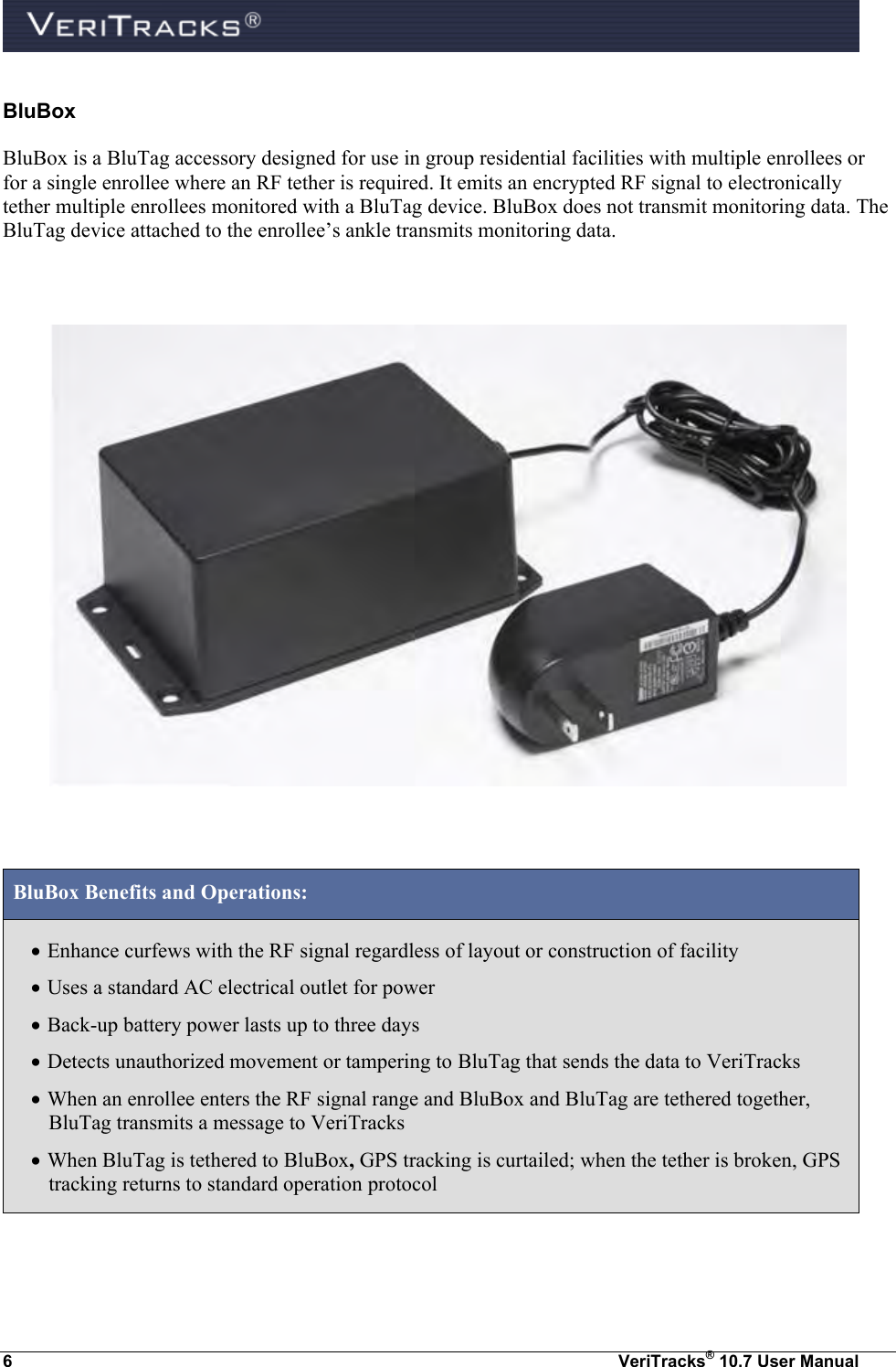  6  VeriTracks® 10.7 User Manual BluBox BluBox is a BluTag accessory designed for use in group residential facilities with multiple enrollees or for a single enrollee where an RF tether is required. It emits an encrypted RF signal to electronically tether multiple enrollees monitored with a BluTag device. BluBox does not transmit monitoring data. The BluTag device attached to the enrollee’s ankle transmits monitoring data.      BluBox Benefits and Operations:  Enhance curfews with the RF signal regardless of layout or construction of facility  Uses a standard AC electrical outlet for power  Back-up battery power lasts up to three days   Detects unauthorized movement or tampering to BluTag that sends the data to VeriTracks  When an enrollee enters the RF signal range and BluBox and BluTag are tethered together, BluTag transmits a message to VeriTracks   When BluTag is tethered to BluBox, GPS tracking is curtailed; when the tether is broken, GPS tracking returns to standard operation protocol 