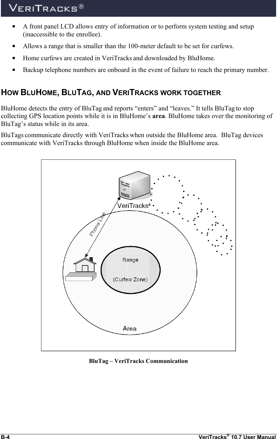  B-4  VeriTracks® 10.7 User Manual • A front panel LCD allows entry of information or to perform system testing and setup (inaccessible to the enrollee). • Allows a range that is smaller than the 100-meter default to be set for curfews.   • Home curfews are created in VeriTracks and downloaded by BluHome. • Backup telephone numbers are onboard in the event of failure to reach the primary number. HOW BLUHOME, BLUTAG, AND VERITRACKS WORK TOGETHER BluHome detects the entry of BluTag and reports “enters” and “leaves.” It tells BluTag to stop collecting GPS location points while it is in BluHome’s area. BluHome takes over the monitoring of BluTag’s status while in its area. BluTags communicate directly with VeriTracks when outside the BluHome area.  BluTag devices communicate with VeriTracks through BluHome when inside the BluHome area.                    BluTag – VeriTracks Communication 