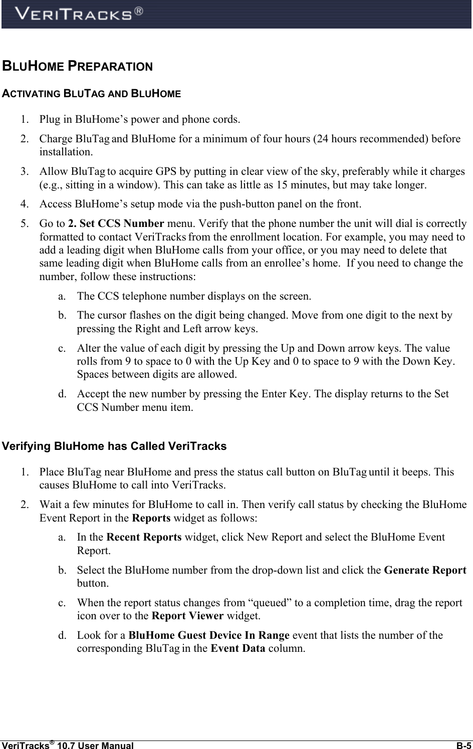  VeriTracks® 10.7 User Manual  B-5 BLUHOME PREPARATION ACTIVATING BLUTAG AND BLUHOME 1. Plug in BluHome’s power and phone cords. 2. Charge BluTag and BluHome for a minimum of four hours (24 hours recommended) before installation. 3. Allow BluTag to acquire GPS by putting in clear view of the sky, preferably while it charges (e.g., sitting in a window). This can take as little as 15 minutes, but may take longer. 4. Access BluHome’s setup mode via the push-button panel on the front. 5. Go to 2. Set CCS Number menu. Verify that the phone number the unit will dial is correctly formatted to contact VeriTracks from the enrollment location. For example, you may need to add a leading digit when BluHome calls from your office, or you may need to delete that same leading digit when BluHome calls from an enrollee’s home.  If you need to change the number, follow these instructions: a. The CCS telephone number displays on the screen.  b. The cursor flashes on the digit being changed. Move from one digit to the next by pressing the Right and Left arrow keys. c. Alter the value of each digit by pressing the Up and Down arrow keys. The value rolls from 9 to space to 0 with the Up Key and 0 to space to 9 with the Down Key. Spaces between digits are allowed.   d. Accept the new number by pressing the Enter Key. The display returns to the Set CCS Number menu item.  Verifying BluHome has Called VeriTracks 1. Place BluTag near BluHome and press the status call button on BluTag until it beeps. This causes BluHome to call into VeriTracks. 2. Wait a few minutes for BluHome to call in. Then verify call status by checking the BluHome Event Report in the Reports widget as follows: a. In the Recent Reports widget, click New Report and select the BluHome Event Report. b. Select the BluHome number from the drop-down list and click the Generate Report button. c. When the report status changes from “queued” to a completion time, drag the report icon over to the Report Viewer widget.   d. Look for a BluHome Guest Device In Range event that lists the number of the corresponding BluTag in the Event Data column.  