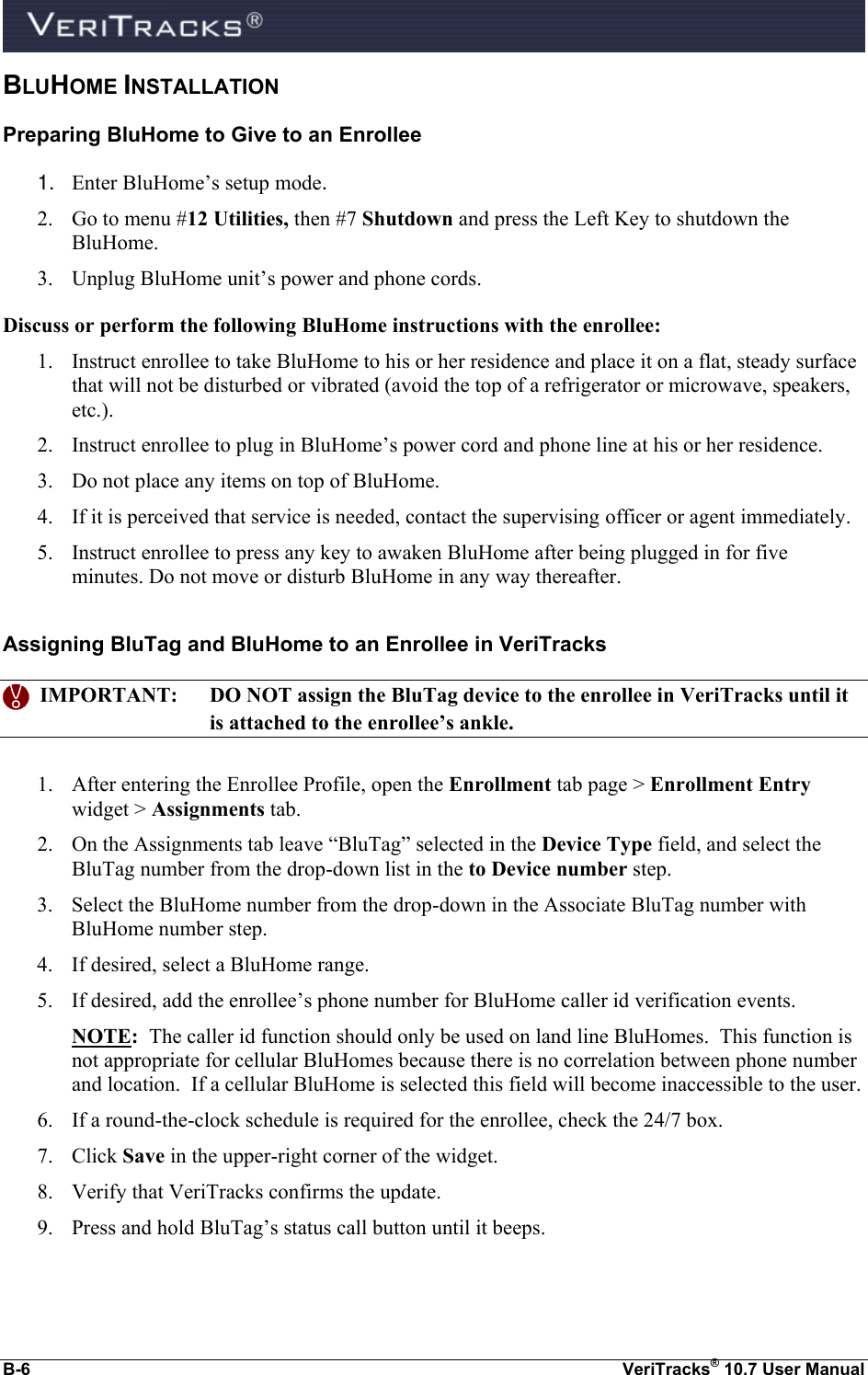  B-6  VeriTracks® 10.7 User Manual BLUHOME INSTALLATION Preparing BluHome to Give to an Enrollee 1. Enter BluHome’s setup mode. 2. Go to menu #12 Utilities, then #7 Shutdown and press the Left Key to shutdown the BluHome. 3. Unplug BluHome unit’s power and phone cords. Discuss or perform the following BluHome instructions with the enrollee: 1. Instruct enrollee to take BluHome to his or her residence and place it on a flat, steady surface that will not be disturbed or vibrated (avoid the top of a refrigerator or microwave, speakers, etc.). 2. Instruct enrollee to plug in BluHome’s power cord and phone line at his or her residence. 3. Do not place any items on top of BluHome. 4. If it is perceived that service is needed, contact the supervising officer or agent immediately. 5. Instruct enrollee to press any key to awaken BluHome after being plugged in for five minutes. Do not move or disturb BluHome in any way thereafter.  Assigning BluTag and BluHome to an Enrollee in VeriTracks    IMPORTANT:  DO NOT assign the BluTag device to the enrollee in VeriTracks until it is attached to the enrollee’s ankle.  1. After entering the Enrollee Profile, open the Enrollment tab page &gt; Enrollment Entry widget &gt; Assignments tab.   2. On the Assignments tab leave “BluTag” selected in the Device Type field, and select the BluTag number from the drop-down list in the to Device number step. 3. Select the BluHome number from the drop-down in the Associate BluTag number with BluHome number step. 4. If desired, select a BluHome range. 5. If desired, add the enrollee’s phone number for BluHome caller id verification events. NOTE:  The caller id function should only be used on land line BluHomes.  This function is not appropriate for cellular BluHomes because there is no correlation between phone number and location.  If a cellular BluHome is selected this field will become inaccessible to the user. 6. If a round-the-clock schedule is required for the enrollee, check the 24/7 box. 7. Click Save in the upper-right corner of the widget. 8. Verify that VeriTracks confirms the update. 9. Press and hold BluTag’s status call button until it beeps. 