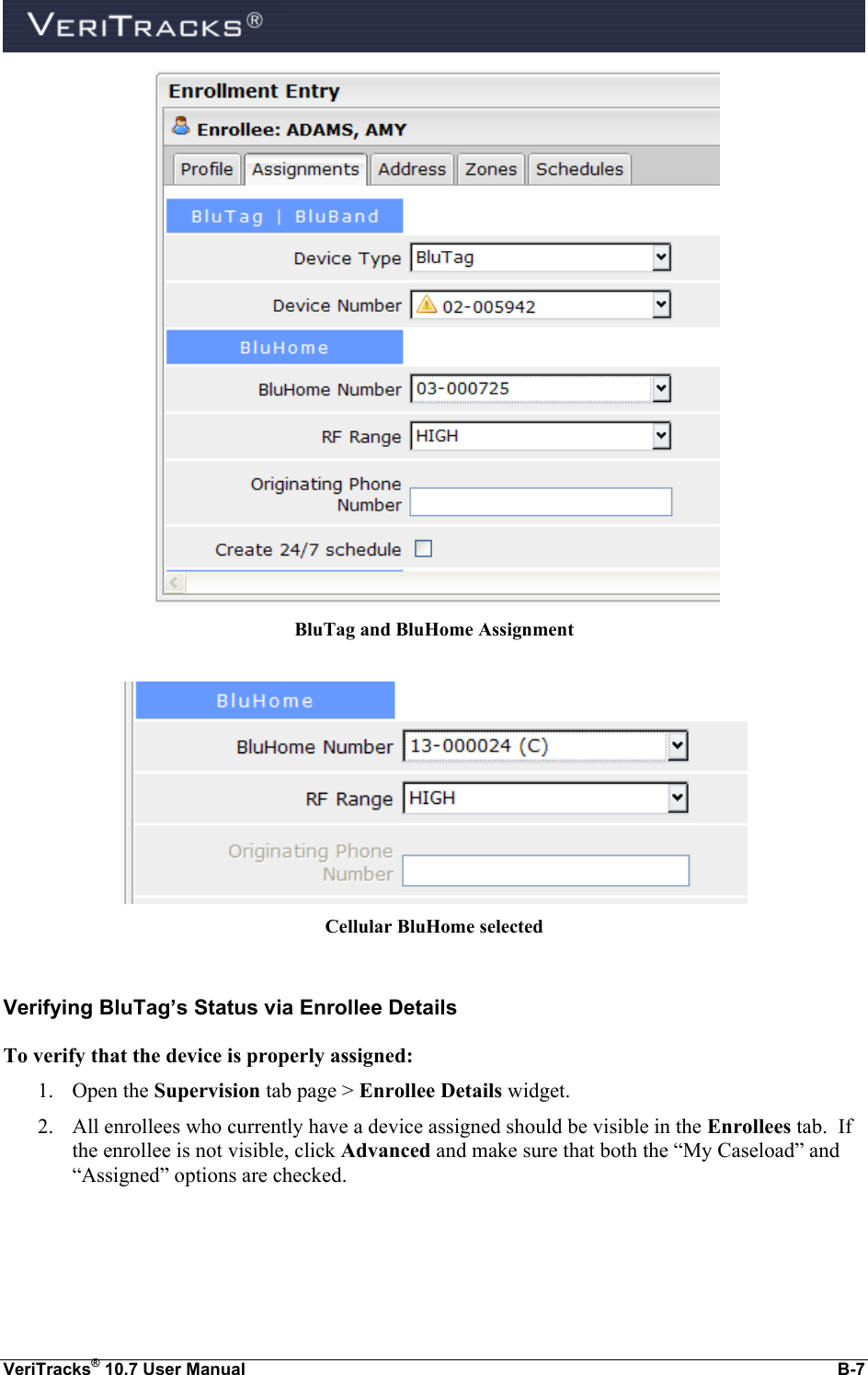  VeriTracks® 10.7 User Manual  B-7    BluTag and BluHome Assignment   Cellular BluHome selected  Verifying BluTag’s Status via Enrollee Details To verify that the device is properly assigned: 1. Open the Supervision tab page &gt; Enrollee Details widget. 2. All enrollees who currently have a device assigned should be visible in the Enrollees tab.  If the enrollee is not visible, click Advanced and make sure that both the “My Caseload” and “Assigned” options are checked. 