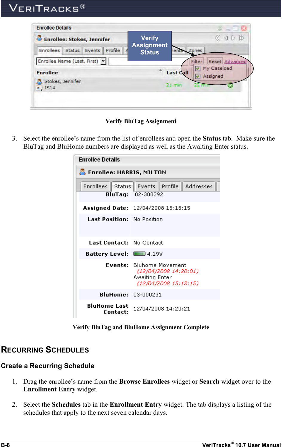  B-8  VeriTracks® 10.7 User Manual  Verify BluTag Assignment  3. Select the enrollee’s name from the list of enrollees and open the Status tab.  Make sure the BluTag and BluHome numbers are displayed as well as the Awaiting Enter status.   Verify BluTag and BluHome Assignment Complete RECURRING SCHEDULES Create a Recurring Schedule 1. Drag the enrollee’s name from the Browse Enrollees widget or Search widget over to the Enrollment Entry widget. 2. Select the Schedules tab in the Enrollment Entry widget. The tab displays a listing of the schedules that apply to the next seven calendar days. Verify Assignment Status 