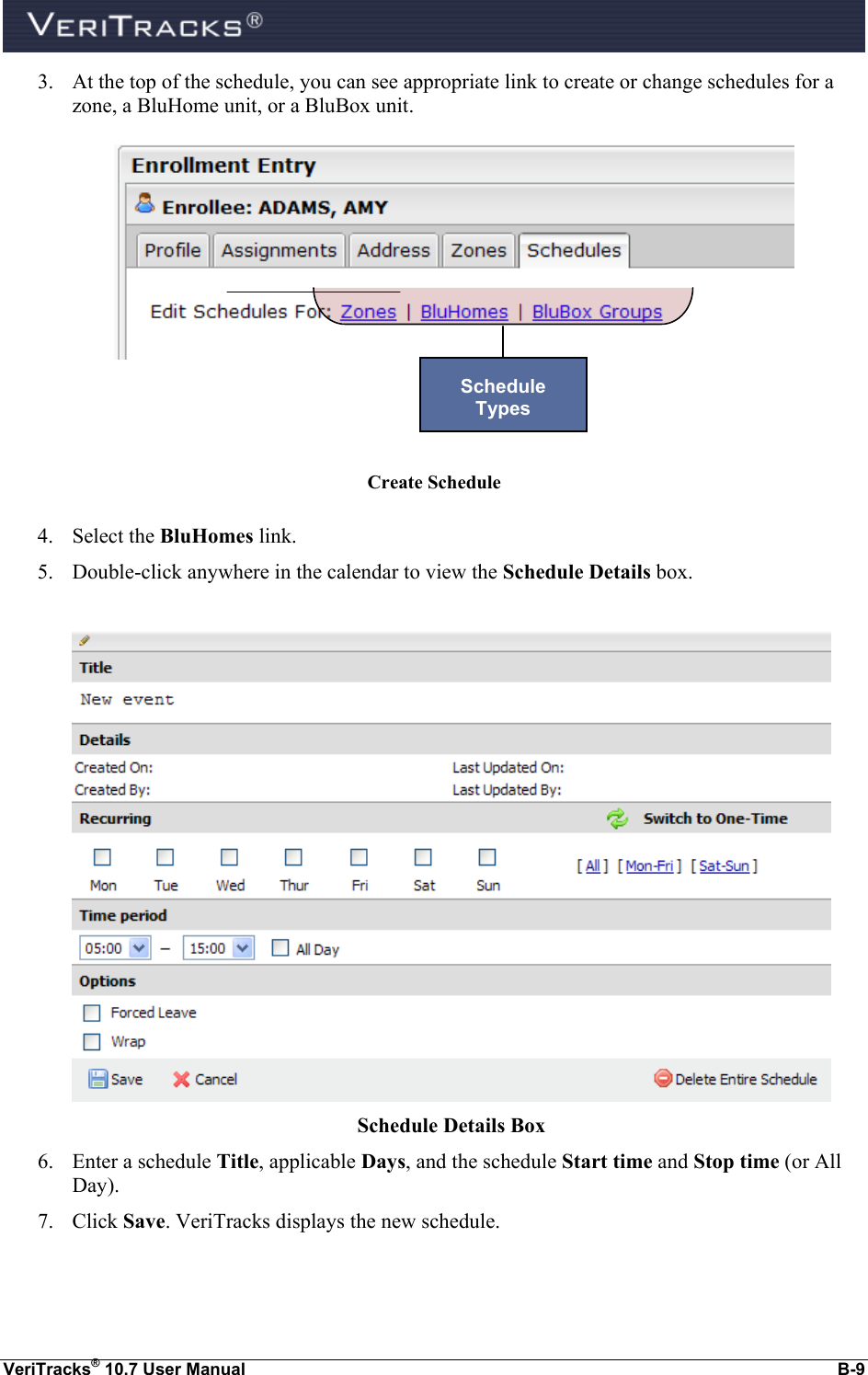  VeriTracks® 10.7 User Manual  B-9 3. At the top of the schedule, you can see appropriate link to create or change schedules for a zone, a BluHome unit, or a BluBox unit.        Create Schedule  4. Select the BluHomes link.  5. Double-click anywhere in the calendar to view the Schedule Details box.   Schedule Details Box 6. Enter a schedule Title, applicable Days, and the schedule Start time and Stop time (or All Day). 7. Click Save. VeriTracks displays the new schedule.  Schedule  Types 