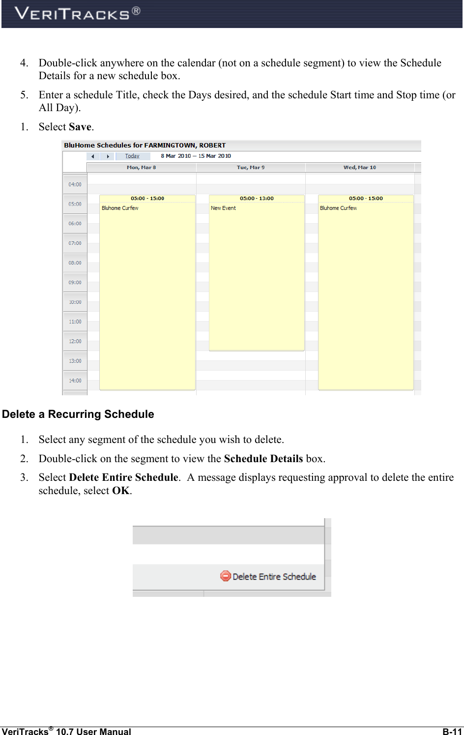  VeriTracks® 10.7 User Manual  B-11  4. Double-click anywhere on the calendar (not on a schedule segment) to view the Schedule Details for a new schedule box.   5. Enter a schedule Title, check the Days desired, and the schedule Start time and Stop time (or All Day). 1. Select Save.    Delete a Recurring Schedule 1. Select any segment of the schedule you wish to delete. 2. Double-click on the segment to view the Schedule Details box.  3. Select Delete Entire Schedule.  A message displays requesting approval to delete the entire schedule, select OK.    