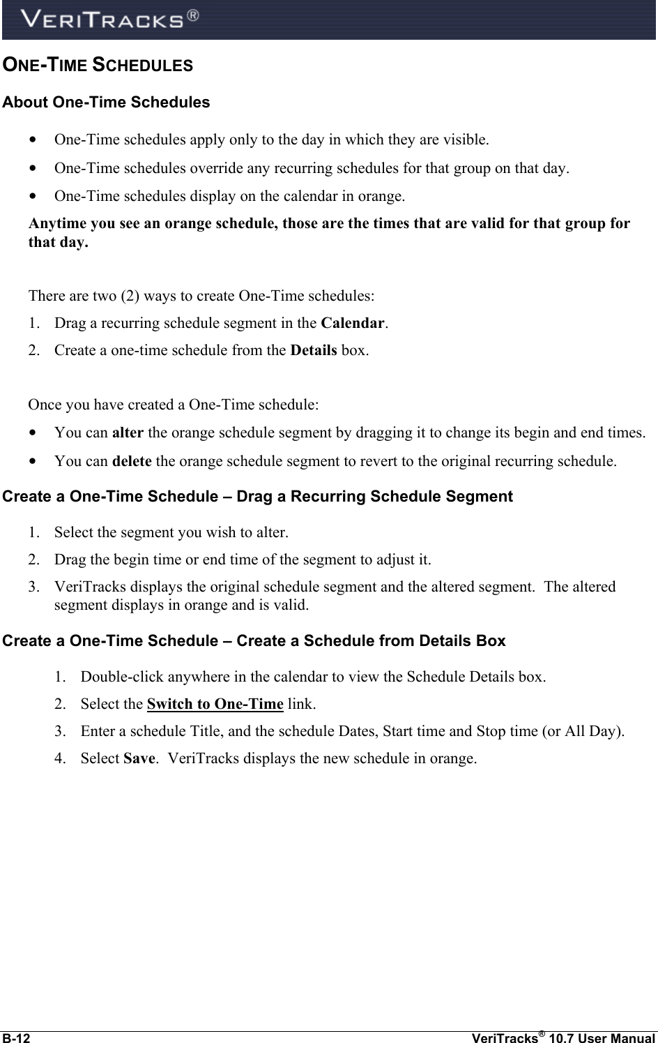  B-12  VeriTracks® 10.7 User Manual ONE-TIME SCHEDULES About One-Time Schedules • One-Time schedules apply only to the day in which they are visible. • One-Time schedules override any recurring schedules for that group on that day. • One-Time schedules display on the calendar in orange. Anytime you see an orange schedule, those are the times that are valid for that group for that day.  There are two (2) ways to create One-Time schedules: 1. Drag a recurring schedule segment in the Calendar. 2. Create a one-time schedule from the Details box.  Once you have created a One-Time schedule: • You can alter the orange schedule segment by dragging it to change its begin and end times. • You can delete the orange schedule segment to revert to the original recurring schedule. Create a One-Time Schedule – Drag a Recurring Schedule Segment 1. Select the segment you wish to alter. 2. Drag the begin time or end time of the segment to adjust it. 3. VeriTracks displays the original schedule segment and the altered segment.  The altered segment displays in orange and is valid. Create a One-Time Schedule – Create a Schedule from Details Box 1. Double-click anywhere in the calendar to view the Schedule Details box. 2. Select the Switch to One-Time link. 3. Enter a schedule Title, and the schedule Dates, Start time and Stop time (or All Day). 4. Select Save.  VeriTracks displays the new schedule in orange.  