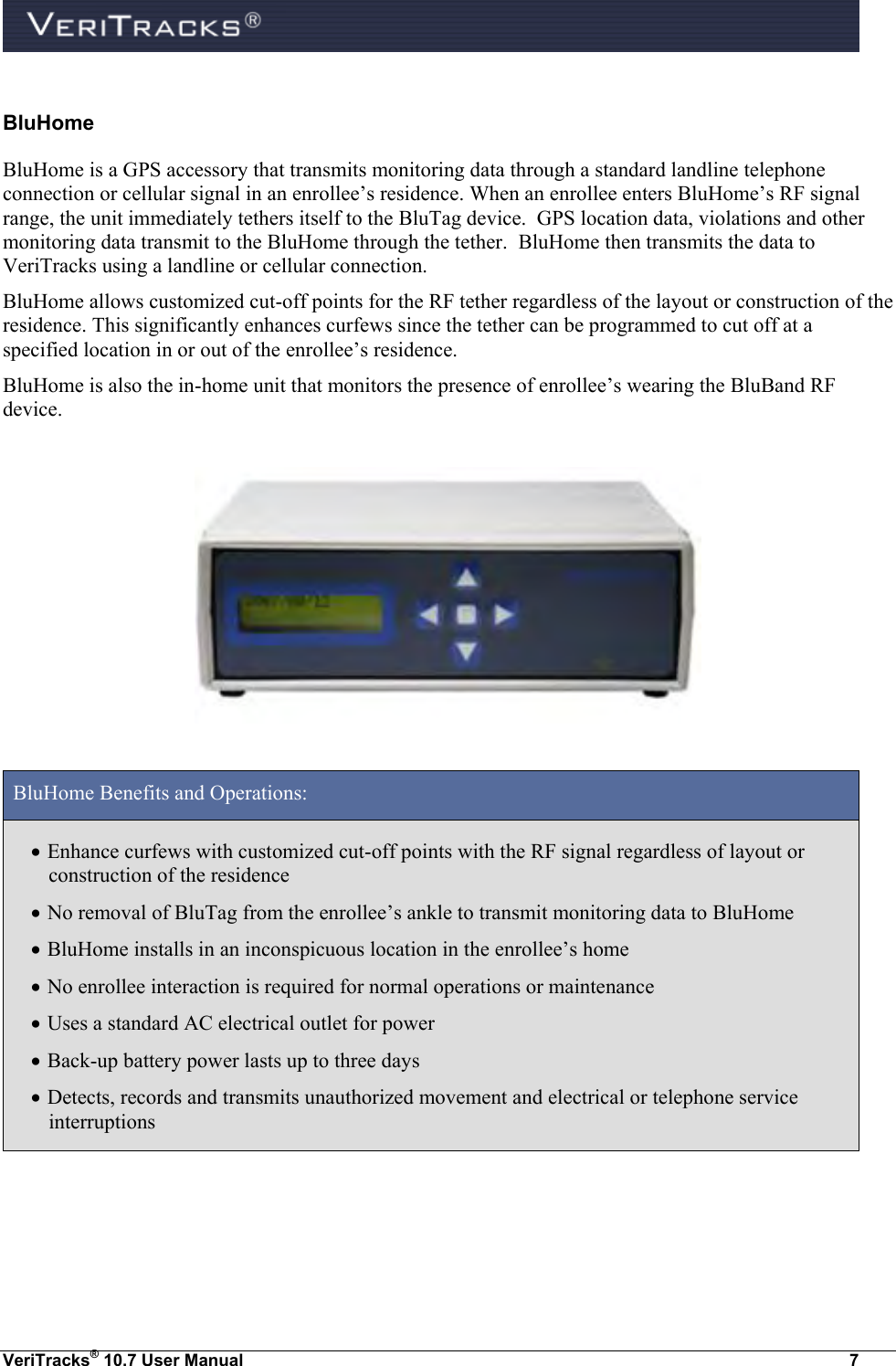  VeriTracks® 10.7 User Manual  7 BluHome BluHome is a GPS accessory that transmits monitoring data through a standard landline telephone connection or cellular signal in an enrollee’s residence. When an enrollee enters BluHome’s RF signal range, the unit immediately tethers itself to the BluTag device.  GPS location data, violations and other monitoring data transmit to the BluHome through the tether.  BluHome then transmits the data to VeriTracks using a landline or cellular connection.   BluHome allows customized cut-off points for the RF tether regardless of the layout or construction of the residence. This significantly enhances curfews since the tether can be programmed to cut off at a specified location in or out of the enrollee’s residence. BluHome is also the in-home unit that monitors the presence of enrollee’s wearing the BluBand RF device.    BluHome Benefits and Operations:  Enhance curfews with customized cut-off points with the RF signal regardless of layout or construction of the residence  No removal of BluTag from the enrollee’s ankle to transmit monitoring data to BluHome   BluHome installs in an inconspicuous location in the enrollee’s home  No enrollee interaction is required for normal operations or maintenance  Uses a standard AC electrical outlet for power  Back-up battery power lasts up to three days  Detects, records and transmits unauthorized movement and electrical or telephone service interruptions  