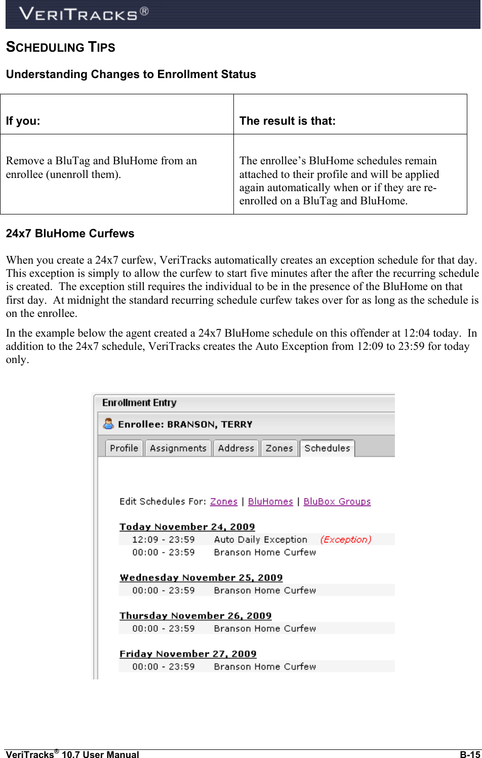  VeriTracks® 10.7 User Manual  B-15 SCHEDULING TIPS Understanding Changes to Enrollment Status  If you:  The result is that:  Remove a BluTag and BluHome from an enrollee (unenroll them).  The enrollee’s BluHome schedules remain attached to their profile and will be applied again automatically when or if they are re-enrolled on a BluTag and BluHome. 24x7 BluHome Curfews When you create a 24x7 curfew, VeriTracks automatically creates an exception schedule for that day.  This exception is simply to allow the curfew to start five minutes after the after the recurring schedule is created.  The exception still requires the individual to be in the presence of the BluHome on that first day.  At midnight the standard recurring schedule curfew takes over for as long as the schedule is on the enrollee. In the example below the agent created a 24x7 BluHome schedule on this offender at 12:04 today.  In addition to the 24x7 schedule, VeriTracks creates the Auto Exception from 12:09 to 23:59 for today only.    