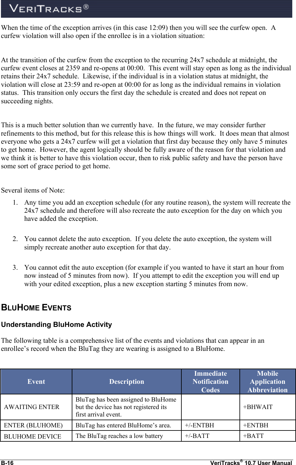  B-16  VeriTracks® 10.7 User Manual When the time of the exception arrives (in this case 12:09) then you will see the curfew open.  A curfew violation will also open if the enrollee is in a violation situation:  At the transition of the curfew from the exception to the recurring 24x7 schedule at midnight, the curfew event closes at 2359 and re-opens at 00:00.  This event will stay open as long as the individual retains their 24x7 schedule.  Likewise, if the individual is in a violation status at midnight, the violation will close at 23:59 and re-open at 00:00 for as long as the individual remains in violation status.  This transition only occurs the first day the schedule is created and does not repeat on succeeding nights.    This is a much better solution than we currently have.  In the future, we may consider further refinements to this method, but for this release this is how things will work.  It does mean that almost everyone who gets a 24x7 curfew will get a violation that first day because they only have 5 minutes to get home.  However, the agent logically should be fully aware of the reason for that violation and we think it is better to have this violation occur, then to risk public safety and have the person have some sort of grace period to get home.    Several items of Note: 1. Any time you add an exception schedule (for any routine reason), the system will recreate the 24x7 schedule and therefore will also recreate the auto exception for the day on which you have added the exception.    2. You cannot delete the auto exception.  If you delete the auto exception, the system will simply recreate another auto exception for that day.  3. You cannot edit the auto exception (for example if you wanted to have it start an hour from now instead of 5 minutes from now).  If you attempt to edit the exception you will end up with your edited exception, plus a new exception starting 5 minutes from now. BLUHOME EVENTS Understanding BluHome Activity The following table is a comprehensive list of the events and violations that can appear in an enrollee’s record when the BluTag they are wearing is assigned to a BluHome.    Event Description Immediate Notification Codes Mobile Application Abbreviation AWAITING ENTER BluTag has been assigned to BluHome but the device has not registered its first arrival event.  +BHWAIT ENTER (BLUHOME) BluTag has entered BluHome’s area. +/-ENTBH +ENTBH BLUHOME DEVICE The BluTag reaches a low battery +/-BATT +BATT 