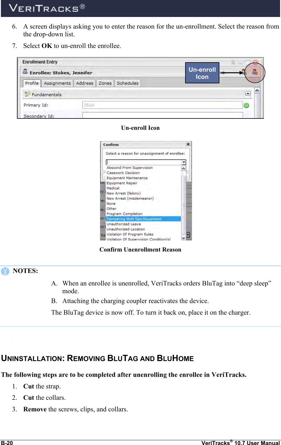  B-20  VeriTracks® 10.7 User Manual 6. A screen displays asking you to enter the reason for the un-enrollment. Select the reason from the drop-down list.      7. Select OK to un-enroll the enrollee.  Un-enroll Icon   Confirm Unenrollment Reason     NOTES:   A. When an enrollee is unenrolled, VeriTracks orders BluTag into “deep sleep” mode.  B. Attaching the charging coupler reactivates the device.  The BluTag device is now off. To turn it back on, place it on the charger.  C.  UNINSTALLATION: REMOVING BLUTAG AND BLUHOME The following steps are to be completed after unenrolling the enrollee in VeriTracks. 1. Cut the strap. 2. Cut the collars. 3. Remove the screws, clips, and collars. Un-enroll Icon 