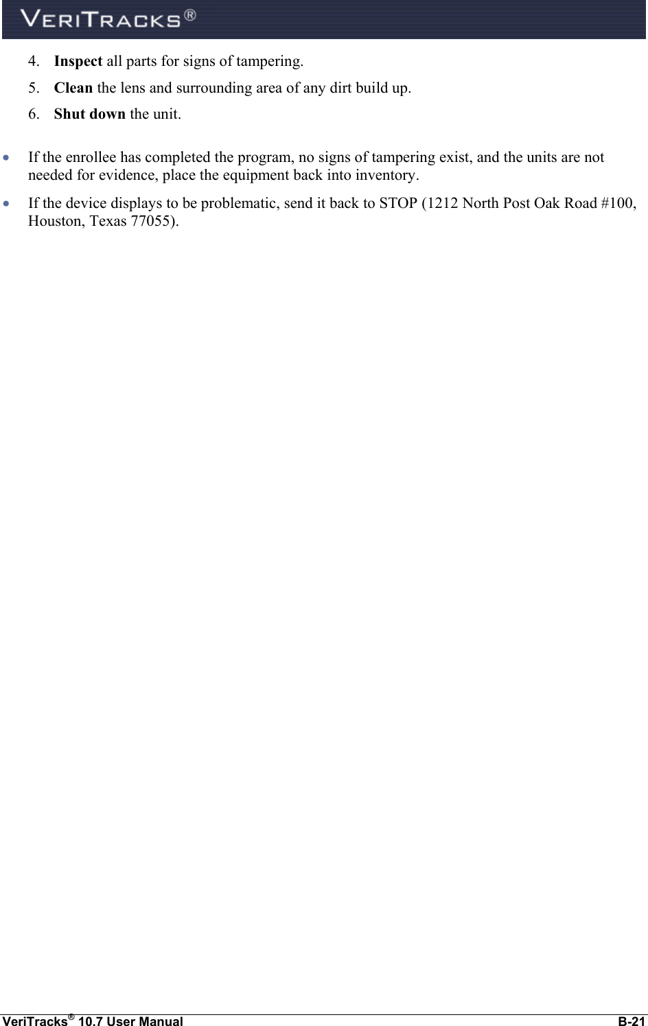  VeriTracks® 10.7 User Manual  B-21 4. Inspect all parts for signs of tampering. 5. Clean the lens and surrounding area of any dirt build up. 6. Shut down the unit.   If the enrollee has completed the program, no signs of tampering exist, and the units are not needed for evidence, place the equipment back into inventory.  If the device displays to be problematic, send it back to STOP (1212 North Post Oak Road #100, Houston, Texas 77055). 