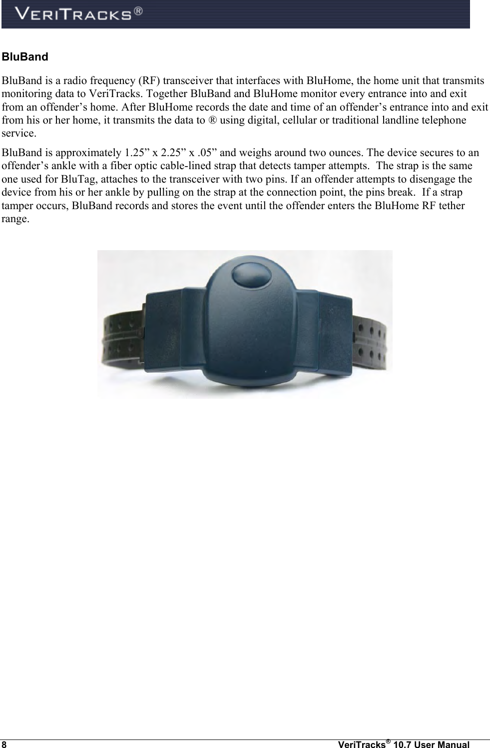  8  VeriTracks® 10.7 User Manual BluBand BluBand is a radio frequency (RF) transceiver that interfaces with BluHome, the home unit that transmits monitoring data to VeriTracks. Together BluBand and BluHome monitor every entrance into and exit from an offender’s home. After BluHome records the date and time of an offender’s entrance into and exit from his or her home, it transmits the data to ® using digital, cellular or traditional landline telephone service. BluBand is approximately 1.25” x 2.25” x .05” and weighs around two ounces. The device secures to an offender’s ankle with a fiber optic cable-lined strap that detects tamper attempts.  The strap is the same one used for BluTag, attaches to the transceiver with two pins. If an offender attempts to disengage the device from his or her ankle by pulling on the strap at the connection point, the pins break.  If a strap tamper occurs, BluBand records and stores the event until the offender enters the BluHome RF tether range.      