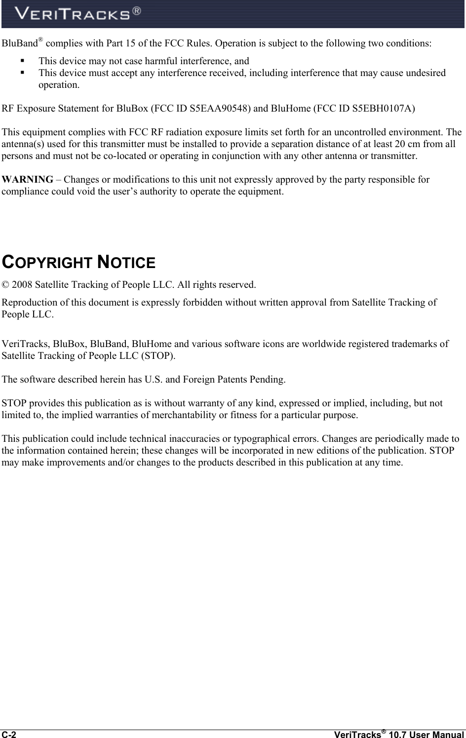  C-2  VeriTracks® 10.7 User Manual BluBand® complies with Part 15 of the FCC Rules. Operation is subject to the following two conditions:  This device may not case harmful interference, and    This device must accept any interference received, including interference that may cause undesired operation.  RF Exposure Statement for BluBox (FCC ID S5EAA90548) and BluHome (FCC ID S5EBH0107A)  This equipment complies with FCC RF radiation exposure limits set forth for an uncontrolled environment. The antenna(s) used for this transmitter must be installed to provide a separation distance of at least 20 cm from all persons and must not be co-located or operating in conjunction with any other antenna or transmitter.  WARNING – Changes or modifications to this unit not expressly approved by the party responsible for compliance could void the user’s authority to operate the equipment.    COPYRIGHT NOTICE © 2008 Satellite Tracking of People LLC. All rights reserved. Reproduction of this document is expressly forbidden without written approval from Satellite Tracking of People LLC.  VeriTracks, BluBox, BluBand, BluHome and various software icons are worldwide registered trademarks of Satellite Tracking of People LLC (STOP).  The software described herein has U.S. and Foreign Patents Pending.  STOP provides this publication as is without warranty of any kind, expressed or implied, including, but not limited to, the implied warranties of merchantability or fitness for a particular purpose.   This publication could include technical inaccuracies or typographical errors. Changes are periodically made to the information contained herein; these changes will be incorporated in new editions of the publication. STOP may make improvements and/or changes to the products described in this publication at any time.  