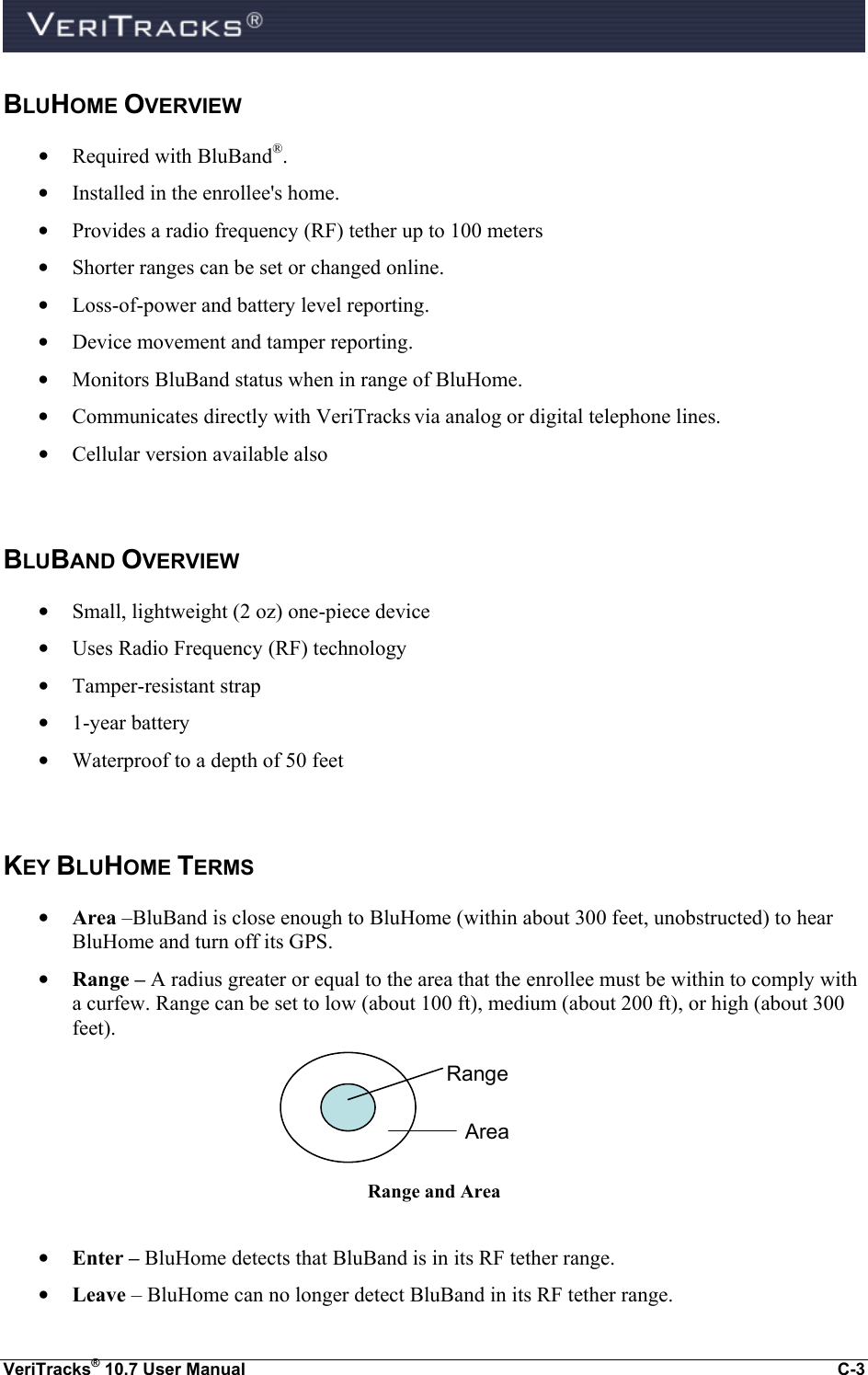  VeriTracks® 10.7 User Manual  C-3 BLUHOME OVERVIEW • Required with BluBand®. • Installed in the enrollee&apos;s home. • Provides a radio frequency (RF) tether up to 100 meters • Shorter ranges can be set or changed online. • Loss-of-power and battery level reporting. • Device movement and tamper reporting. • Monitors BluBand status when in range of BluHome. • Communicates directly with VeriTracks via analog or digital telephone lines.   • Cellular version available also  BLUBAND OVERVIEW • Small, lightweight (2 oz) one-piece device • Uses Radio Frequency (RF) technology • Tamper-resistant strap • 1-year battery • Waterproof to a depth of 50 feet  KEY BLUHOME TERMS • Area –BluBand is close enough to BluHome (within about 300 feet, unobstructed) to hear BluHome and turn off its GPS.  • Range – A radius greater or equal to the area that the enrollee must be within to comply with a curfew. Range can be set to low (about 100 ft), medium (about 200 ft), or high (about 300 feet).  Range and Area  • Enter – BluHome detects that BluBand is in its RF tether range. • Leave – BluHome can no longer detect BluBand in its RF tether range. Range Area 