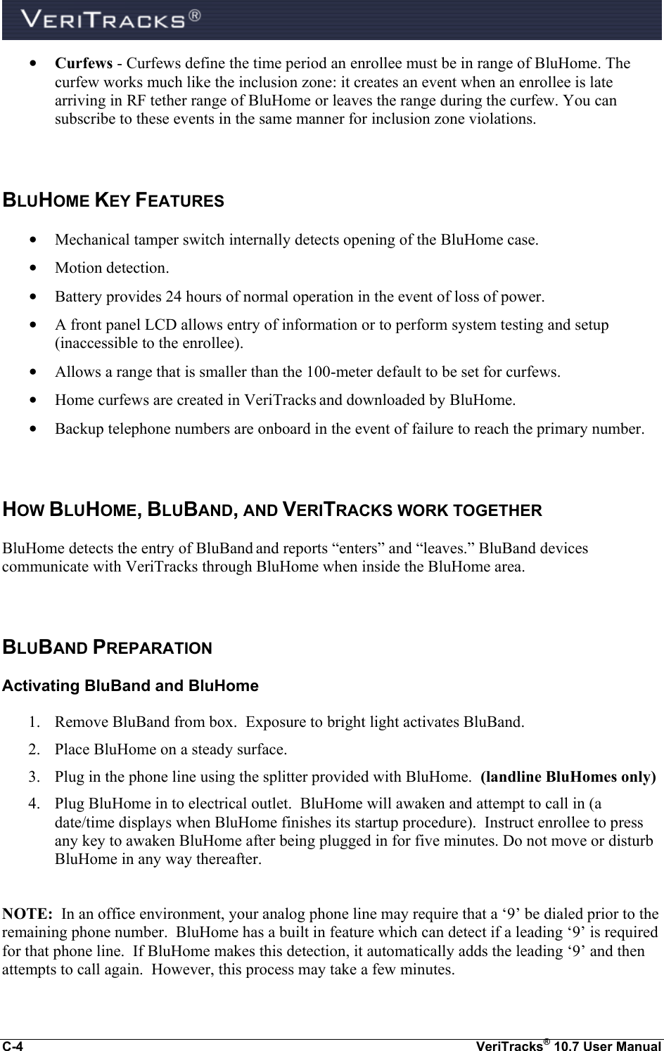  C-4  VeriTracks® 10.7 User Manual • Curfews - Curfews define the time period an enrollee must be in range of BluHome. The curfew works much like the inclusion zone: it creates an event when an enrollee is late arriving in RF tether range of BluHome or leaves the range during the curfew. You can subscribe to these events in the same manner for inclusion zone violations.  BLUHOME KEY FEATURES • Mechanical tamper switch internally detects opening of the BluHome case. • Motion detection. • Battery provides 24 hours of normal operation in the event of loss of power. • A front panel LCD allows entry of information or to perform system testing and setup (inaccessible to the enrollee). • Allows a range that is smaller than the 100-meter default to be set for curfews.   • Home curfews are created in VeriTracks and downloaded by BluHome. • Backup telephone numbers are onboard in the event of failure to reach the primary number.  HOW BLUHOME, BLUBAND, AND VERITRACKS WORK TOGETHER BluHome detects the entry of BluBand and reports “enters” and “leaves.” BluBand devices communicate with VeriTracks through BluHome when inside the BluHome area.   BLUBAND PREPARATION  Activating BluBand and BluHome 1. Remove BluBand from box.  Exposure to bright light activates BluBand. 2. Place BluHome on a steady surface. 3. Plug in the phone line using the splitter provided with BluHome.  (landline BluHomes only) 4. Plug BluHome in to electrical outlet.  BluHome will awaken and attempt to call in (a date/time displays when BluHome finishes its startup procedure).  Instruct enrollee to press any key to awaken BluHome after being plugged in for five minutes. Do not move or disturb BluHome in any way thereafter.  NOTE:  In an office environment, your analog phone line may require that a ‘9’ be dialed prior to the remaining phone number.  BluHome has a built in feature which can detect if a leading ‘9’ is required for that phone line.  If BluHome makes this detection, it automatically adds the leading ‘9’ and then attempts to call again.  However, this process may take a few minutes.  