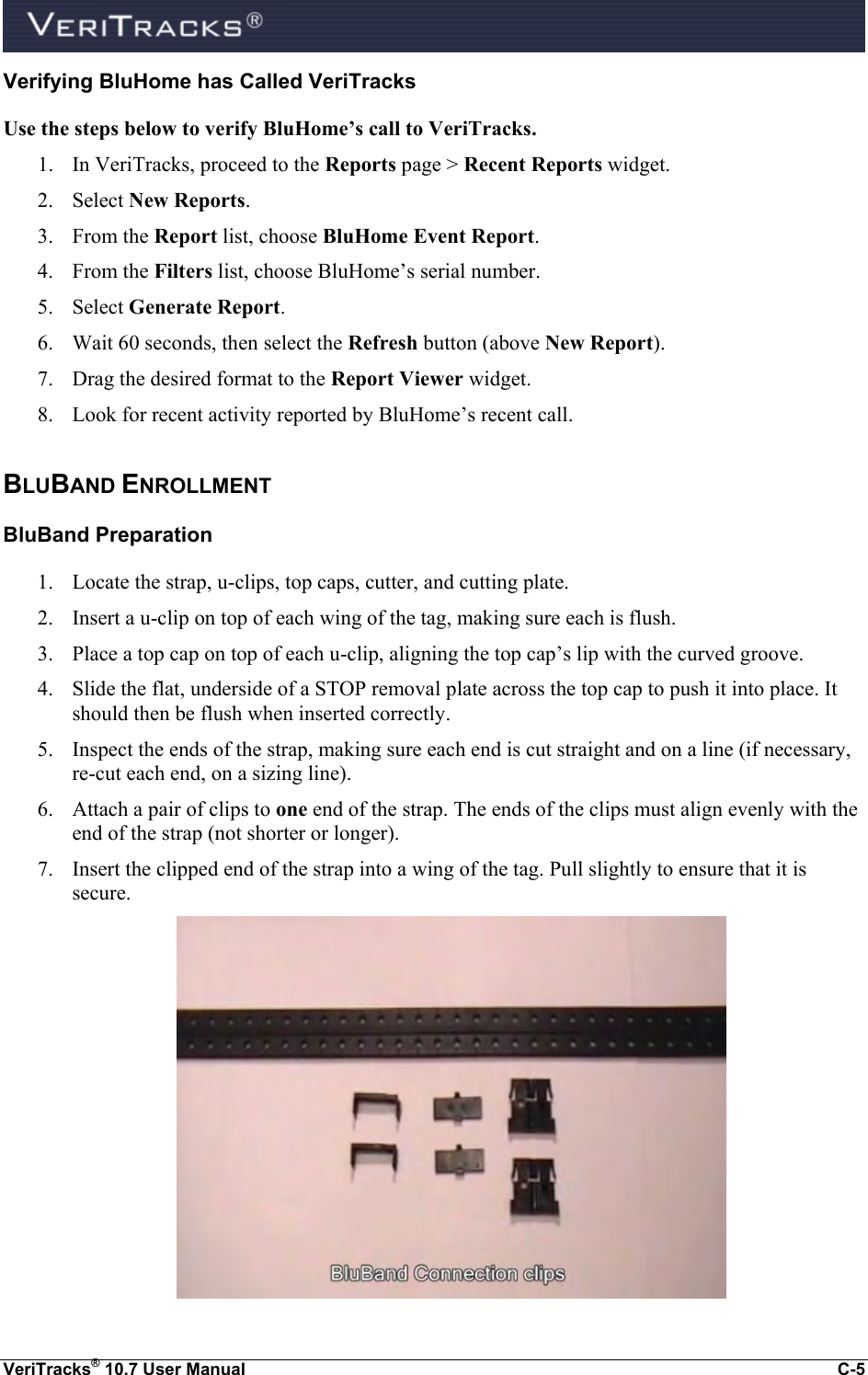  VeriTracks® 10.7 User Manual  C-5 Verifying BluHome has Called VeriTracks Use the steps below to verify BluHome’s call to VeriTracks. 1. In VeriTracks, proceed to the Reports page &gt; Recent Reports widget.  2. Select New Reports. 3. From the Report list, choose BluHome Event Report. 4. From the Filters list, choose BluHome’s serial number. 5. Select Generate Report. 6. Wait 60 seconds, then select the Refresh button (above New Report). 7. Drag the desired format to the Report Viewer widget. 8. Look for recent activity reported by BluHome’s recent call. BLUBAND ENROLLMENT   BluBand Preparation 1. Locate the strap, u-clips, top caps, cutter, and cutting plate. 2. Insert a u-clip on top of each wing of the tag, making sure each is flush. 3. Place a top cap on top of each u-clip, aligning the top cap’s lip with the curved groove. 4. Slide the flat, underside of a STOP removal plate across the top cap to push it into place. It should then be flush when inserted correctly. 5. Inspect the ends of the strap, making sure each end is cut straight and on a line (if necessary, re-cut each end, on a sizing line). 6. Attach a pair of clips to one end of the strap. The ends of the clips must align evenly with the end of the strap (not shorter or longer). 7. Insert the clipped end of the strap into a wing of the tag. Pull slightly to ensure that it is secure.   